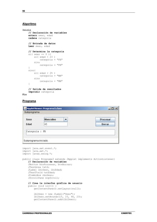 66
CARRERAS PROFESIONALES CIBERTEC
Algoritmo
Inicio
// Declaración de variables
entero sexo, edad
cadena categoria
// Entrada de datos
Leer sexo, edad
// Determina la categoría
si( sexo == 0 ){
si( edad < 23 )
categoria = "FA"
sino
categoria = "FB"
}
sino{
si( edad < 25 )
categoria = "MA"
sino
categoria = "MB"
}
// Salida de resultados
Imprimir categoria
Fin
Programa
import java.awt.event.*;
import java.awt.*;
import javax.swing.*;
public class Programa3 extends JApplet implements ActionListener{
// Declaración de variables
JButton btnProcesar, btnBorrar;
JTextArea txtS;
JLabel lblSexo, lblEdad;
JTextField txtEdad;
JComboBox cboSexo;
JScrollPane scpScroll;
// Crea la interfaz gráfica de usuario
public void init() {
getContentPane().setLayout(null);
lblSexo = new JLabel("Sexo");
lblSexo.setBounds(15, 15, 90, 23);
getContentPane().add(lblSexo);
 