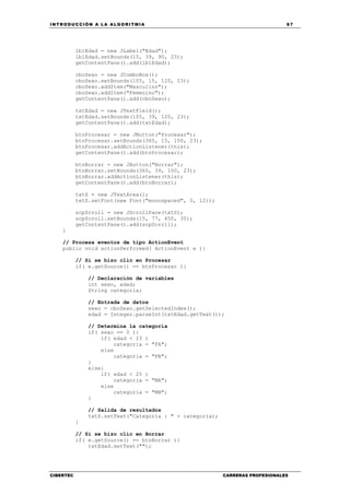 INTRODUCCIÓN A LA ALGORITMIA 67
CIBERTEC CARRERAS PROFESIONALES
lblEdad = new JLabel("Edad");
lblEdad.setBounds(15, 39, 90, 23);
getContentPane().add(lblEdad);
cboSexo = new JComboBox();
cboSexo.setBounds(105, 15, 120, 23);
cboSexo.addItem("Masculino");
cboSexo.addItem("Femenino");
getContentPane().add(cboSexo);
txtEdad = new JTextField();
txtEdad.setBounds(105, 39, 120, 23);
getContentPane().add(txtEdad);
btnProcesar = new JButton("Procesar");
btnProcesar.setBounds(365, 15, 100, 23);
btnProcesar.addActionListener(this);
getContentPane().add(btnProcesar);
btnBorrar = new JButton("Borrar");
btnBorrar.setBounds(365, 39, 100, 23);
btnBorrar.addActionListener(this);
getContentPane().add(btnBorrar);
txtS = new JTextArea();
txtS.setFont(new Font("monospaced", 0, 12));
scpScroll = new JScrollPane(txtS);
scpScroll.setBounds(15, 77, 450, 30);
getContentPane().add(scpScroll);
}
// Procesa eventos de tipo ActionEvent
public void actionPerformed( ActionEvent e ){
// Si se hizo clic en Procesar
if( e.getSource() == btnProcesar ){
// Declaración de variables
int sexo, edad;
String categoria;
// Entrada de datos
sexo = cboSexo.getSelectedIndex();
edad = Integer.parseInt(txtEdad.getText());
// Determina la categoría
if( sexo == 0 ){
if( edad < 23 )
categoria = "FA";
else
categoria = "FB";
}
else{
if( edad < 25 )
categoria = "MA";
else
categoria = "MB";
}
// Salida de resultados
txtS.setText("Categoría : " + categoria);
}
// Si se hizo clic en Borrar
if( e.getSource() == btnBorrar ){
txtEdad.setText("");
 