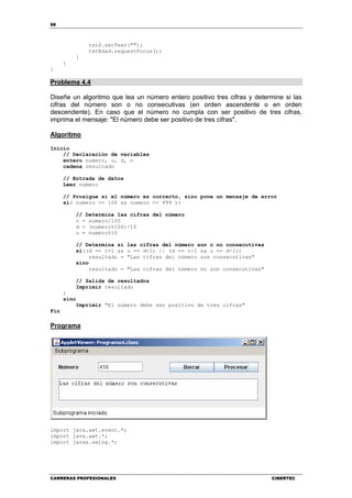 68
CARRERAS PROFESIONALES CIBERTEC
txtS.setText("");
txtEdad.requestFocus();
}
}
}
Problema 4.4
Diseñe un algoritmo que lea un número entero positivo tres cifras y determine si las
cifras del número son o no consecutivas (en orden ascendente o en orden
descendente). En caso que el número no cumpla con ser positivo de tres cifras,
imprima el mensaje: "El número debe ser positivo de tres cifras".
Algoritmo
Inicio
// Declaración de variables
entero numero, u, d, c
cadena resultado
// Entrada de datos
Leer numero
// Prosigue si el número es correcto, sino pone un mensaje de error
si( numero >= 100 && numero <= 999 ){
// Determina las cifras del número
c = numero/100
d = (numero%100)/10
u = numero%10
// Determina si las cifras del número son o no consecutivas
si((d == c+1 && u == d+1) || (d == c-1 && u == d-1))
resultado = "Las cifras del número son consecutivas"
sino
resultado = "Las cifras del número no son consecutivas"
// Salida de resultados
Imprimir resultado
}
sino
Imprimir "El número debe ser positivo de tres cifras"
Fin
Programa
import java.awt.event.*;
import java.awt.*;
import javax.swing.*;
 