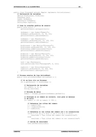 INTRODUCCIÓN A LA ALGORITMIA 69
CIBERTEC CARRERAS PROFESIONALES
public class Programa4 extends JApplet implements ActionListener{
// Declaración de variables
JButton btnProcesar, btnBorrar;
JTextArea txtS;
JLabel lblNumero;
JTextField txtNumero;
JScrollPane scpScroll;
// Crea la interfaz gráfica de usuario
public void init() {
getContentPane().setLayout(null);
lblNumero = new JLabel("Numero");
lblNumero.setBounds(15, 15, 90, 23);
getContentPane().add(lblNumero);
txtNumero = new JTextField();
txtNumero.setBounds(105, 15, 100, 23);
getContentPane().add(txtNumero);
btnProcesar = new JButton("Procesar");
btnProcesar.setBounds(365, 15, 100, 23);
btnProcesar.addActionListener(this);
getContentPane().add(btnProcesar);
btnBorrar = new JButton("Borrar");
btnBorrar.setBounds(265, 15, 100, 23);
btnBorrar.addActionListener(this);
getContentPane().add(btnBorrar);
txtS = new JTextArea();
txtS.setFont(new Font("monospaced", 0, 12));
scpScroll = new JScrollPane(txtS);
scpScroll.setBounds(15, 53, 450, 50);
getContentPane().add(scpScroll);
}
// Procesa eventos de tipo ActionEvent
public void actionPerformed( ActionEvent e ){
// Si se hizo clic en Procesar
if( e.getSource() == btnProcesar ){
// Declaración de variables
int numero, u, d, c;
String resultado;
// Entrada de datos
numero = Integer.parseInt(txtNumero.getText());
// Prosigue si el número es correcto, sino pone un mensaje
// de error
if( numero >= 100 && numero <= 999 ){
// Determina las cifras del número
c = numero/100;
d = (numero%100)/10;
u = numero%10;
// Determina si las cifras del número son o no consecutivas
if((d == c+1 && u == d+1) || (d == c-1 && u == d-1))
resultado = "Las cifras del número son consecutivas";
else
resultado = "Las cifras del número no son consecutivas";
// Salida de resultados
txtS.setText(resultado);
 
