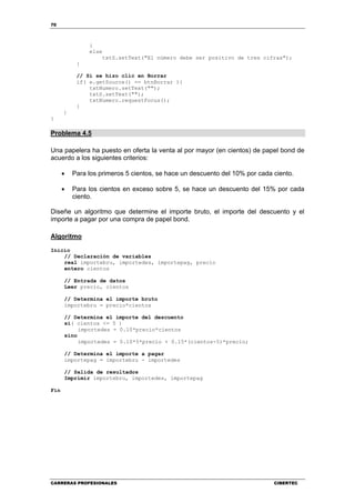 70
CARRERAS PROFESIONALES CIBERTEC
}
else
txtS.setText("El número debe ser positivo de tres cifras");
}
// Si se hizo clic en Borrar
if( e.getSource() == btnBorrar ){
txtNumero.setText("");
txtS.setText("");
txtNumero.requestFocus();
}
}
}
Problema 4.5
Una papelera ha puesto en oferta la venta al por mayor (en cientos) de papel bond de
acuerdo a los siguientes criterios:
• Para los primeros 5 cientos, se hace un descuento del 10% por cada ciento.
• Para los cientos en exceso sobre 5, se hace un descuento del 15% por cada
ciento.
Diseñe un algoritmo que determine el importe bruto, el importe del descuento y el
importe a pagar por una compra de papel bond.
Algoritmo
Inicio
// Declaración de variables
real importebru, importedes, importepag, precio
entero cientos
// Entrada de datos
Leer precio, cientos
// Determina el importe bruto
importebru = precio*cientos
// Determina el importe del descuento
si( cientos <= 5 )
importedes = 0.10*precio*cientos
sino
importedes = 0.10*5*precio + 0.15*(cientos-5)*precio;
// Determina el importe a pagar
importepag = importebru - importedes
// Salida de resultados
Imprimir importebru, importedes, importepag
Fin
 