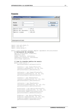 INTRODUCCIÓN A LA ALGORITMIA 71
CIBERTEC CARRERAS PROFESIONALES
Programa
import java.awt.event.*;
import java.awt.*;
import javax.swing.*;
public class Programa5 extends JApplet implements ActionListener{
// Declaración de variables
JButton btnProcesar, btnBorrar;
JTextArea txtS;
JLabel lblPrecio, lblCientos;
JTextField txtPrecio, txtCientos;
JScrollPane scpScroll;
// Crea la interfaz gráfica de usuario
public void init() {
getContentPane().setLayout(null);
lblPrecio = new JLabel("Precio");
lblPrecio.setBounds(15, 15, 90, 23);
getContentPane().add(lblPrecio);
lblCientos = new JLabel("Cientos");
lblCientos.setBounds(15, 39, 90, 23);
getContentPane().add(lblCientos);
txtPrecio = new JTextField();
txtPrecio.setBounds(105, 15, 120, 23);
getContentPane().add(txtPrecio);
txtCientos = new JTextField();
txtCientos.setBounds(105, 39, 120, 23);
getContentPane().add(txtCientos);
btnProcesar = new JButton("Procesar");
btnProcesar.setBounds(365, 15, 100, 23);
btnProcesar.addActionListener(this);
getContentPane().add(btnProcesar);
btnBorrar = new JButton("Borrar");
btnBorrar.setBounds(365, 39, 100, 23);
btnBorrar.addActionListener(this);
getContentPane().add(btnBorrar);
 