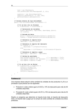 72
CARRERAS PROFESIONALES CIBERTEC
txtS = new JTextArea();
txtS.setFont(new Font("monospaced", 0, 12));
scpScroll = new JScrollPane(txtS);
scpScroll.setBounds(15, 77, 450, 100);
getContentPane().add(scpScroll);
}
// Procesa eventos de tipo ActionEvent
public void actionPerformed( ActionEvent e ){
// Si se hizo clic en Procesar
if( e.getSource() == btnProcesar ){
// Declaración de variables
double importebru, importedes, importepag, precio;
int cientos;
// Entrada de datos
precio = Double.parseDouble(txtPrecio.getText());
cientos = Integer.parseInt(txtCientos.getText());
// Determina el importe bruto
importebru = precio*cientos;
// Determina el importe del descuento
if( cientos <= 5 )
importedes = 0.10*precio*cientos;
else
importedes = 0.10*5*precio + 0.15*(cientos-5)*precio;
// Determina el importe a pagar
importepag = importebru - importedes;
// Salida de resultados
txtS.setText("Importe bruto : " + importebru + "n");
txtS.append ("Importe del descuento : " + importedes + "n");
txtS.append ("Importe a pagar : " + importepag);
}
// Si se hizo clic en Borrar
if( e.getSource() == btnBorrar ){
txtPrecio.setText("");
txtCientos.setText("");
txtS.setText("");
txtPrecio.requestFocus();
}
}
}
Problema 4.6
Una empresa desea adquirir cierta cantidad de unidades de dos productos A y B a un
proveedor cuyos precios son los siguientes:
• Producto A: costo unitario igual a S/.25.0 y 15% de descuento para más de 50
unidades adquiridas.
• Proveedor B: costo unitario igual a S/.27.5 y 10% de descuento para más de 35
unidades adquiridas.
Diseñe un programa que determine el importe bruto total, el importe del descuento
total y el importe total a pagar por la compra de cierta cantidad de unidades de ambos
productos.
 