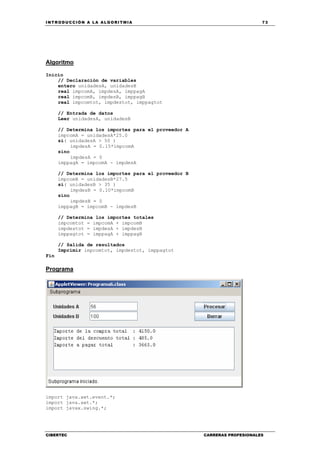 INTRODUCCIÓN A LA ALGORITMIA 73
CIBERTEC CARRERAS PROFESIONALES
Algoritmo
Inicio
// Declaración de variables
entero unidadesA, unidadesB
real impcomA, impdesA, imppagA
real impcomB, impdesB, imppagB
real impcomtot, impdestot, imppagtot
// Entrada de datos
Leer unidadesA, unidadesB
// Determina los importes para el proveedor A
impcomA = unidadesA*25.0
si( unidadesA > 50 )
impdesA = 0.15*impcomA
sino
impdesA = 0
imppagA = impcomA - impdesA
// Determina los importes para el proveedor B
impcomB = unidadesB*27.5
si( unidadesB > 35 )
impdesB = 0.10*impcomB
sino
impdesB = 0
imppagB = impcomB - impdesB
// Determina los importes totales
impcomtot = impcomA + impcomB
impdestot = impdesA + impdesB
imppagtot = imppagA + imppagB
// Salida de resultados
Imprimir impcomtot, impdestot, imppagtot
Fin
Programa
import java.awt.event.*;
import java.awt.*;
import javax.swing.*;
 