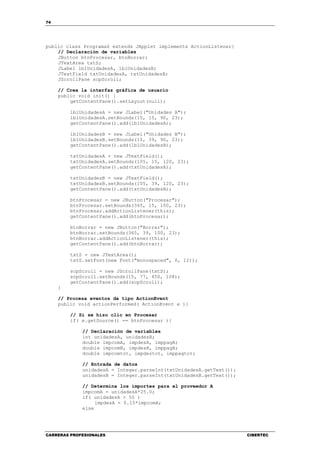 74
CARRERAS PROFESIONALES CIBERTEC
public class Programa6 extends JApplet implements ActionListener{
// Declaración de variables
JButton btnProcesar, btnBorrar;
JTextArea txtS;
JLabel lblUnidadesA, lblUnidadesB;
JTextField txtUnidadesA, txtUnidadesB;
JScrollPane scpScroll;
// Crea la interfaz gráfica de usuario
public void init() {
getContentPane().setLayout(null);
lblUnidadesA = new JLabel("Unidades A");
lblUnidadesA.setBounds(15, 15, 90, 23);
getContentPane().add(lblUnidadesA);
lblUnidadesB = new JLabel("Unidades B");
lblUnidadesB.setBounds(15, 39, 90, 23);
getContentPane().add(lblUnidadesB);
txtUnidadesA = new JTextField();
txtUnidadesA.setBounds(105, 15, 120, 23);
getContentPane().add(txtUnidadesA);
txtUnidadesB = new JTextField();
txtUnidadesB.setBounds(105, 39, 120, 23);
getContentPane().add(txtUnidadesB);
btnProcesar = new JButton("Procesar");
btnProcesar.setBounds(365, 15, 100, 23);
btnProcesar.addActionListener(this);
getContentPane().add(btnProcesar);
btnBorrar = new JButton("Borrar");
btnBorrar.setBounds(365, 39, 100, 23);
btnBorrar.addActionListener(this);
getContentPane().add(btnBorrar);
txtS = new JTextArea();
txtS.setFont(new Font("monospaced", 0, 12));
scpScroll = new JScrollPane(txtS);
scpScroll.setBounds(15, 77, 450, 108);
getContentPane().add(scpScroll);
}
// Procesa eventos de tipo ActionEvent
public void actionPerformed( ActionEvent e ){
// Si se hizo clic en Procesar
if( e.getSource() == btnProcesar ){
// Declaración de variables
int unidadesA, unidadesB;
double impcomA, impdesA, imppagA;
double impcomB, impdesB, imppagB;
double impcomtot, impdestot, imppagtot;
// Entrada de datos
unidadesA = Integer.parseInt(txtUnidadesA.getText());
unidadesB = Integer.parseInt(txtUnidadesB.getText());
// Determina los importes para el proveedor A
impcomA = unidadesA*25.0;
if( unidadesA > 50 )
impdesA = 0.15*impcomA;
else
 