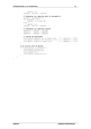 INTRODUCCIÓN A LA ALGORITMIA 75
CIBERTEC CARRERAS PROFESIONALES
impdesA = 0;
imppagA = impcomA - impdesA;
// Determina los importes para el proveedor B
impcomB = unidadesB*27.5;
if( unidadesB > 35 )
impdesB = 0.10*impcomB;
else
impdesB = 0;
imppagB = impcomB - impdesB;
// Determina los importes totales
impcomtot = impcomA + impcomB;
impdestot = impdesA + impdesB;
imppagtot = imppagA + imppagB;
// Salida de resultados
txtS.setText("Importe de la compra total : " + impcomtot + "n");
txtS.append ("Importe del descuento total : " + impdestot + "n");
txtS.append ("Importe a pagar total : " + imppagtot + "n");
}
// Si se hizo clic en Borrar
if( e.getSource() == btnBorrar ){
txtUnidadesA.setText("");
txtUnidadesB.setText("");
txtS.setText("");
txtUnidadesA.requestFocus();
}
}
}
 