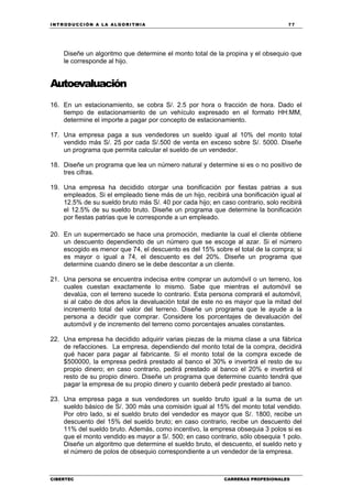 INTRODUCCIÓN A LA ALGORITMIA 77
CIBERTEC CARRERAS PROFESIONALES
Diseñe un algoritmo que determine el monto total de la propina y el obsequio que
le corresponde al hijo.
Autoevaluación
16. En un estacionamiento, se cobra S/. 2.5 por hora o fracción de hora. Dado el
tiempo de estacionamiento de un vehículo expresado en el formato HH:MM,
determine el importe a pagar por concepto de estacionamiento.
17. Una empresa paga a sus vendedores un sueldo igual al 10% del monto total
vendido más S/. 25 por cada S/.500 de venta en exceso sobre S/. 5000. Diseñe
un programa que permita calcular el sueldo de un vendedor.
18. Diseñe un programa que lea un número natural y determine si es o no positivo de
tres cifras.
19. Una empresa ha decidido otorgar una bonificación por fiestas patrias a sus
empleados. Si el empleado tiene más de un hijo, recibirá una bonificación igual al
12.5% de su sueldo bruto más S/. 40 por cada hijo; en caso contrario, solo recibirá
el 12.5% de su sueldo bruto. Diseñe un programa que determine la bonificación
por fiestas patrias que le corresponde a un empleado.
20. En un supermercado se hace una promoción, mediante la cual el cliente obtiene
un descuento dependiendo de un número que se escoge al azar. Si el número
escogido es menor que 74, el descuento es del 15% sobre el total de la compra; si
es mayor o igual a 74, el descuento es del 20%. Diseñe un programa que
determine cuando dinero se le debe descontar a un cliente.
21. Una persona se encuentra indecisa entre comprar un automóvil o un terreno, los
cuales cuestan exactamente lo mismo. Sabe que mientras el automóvil se
devalúa, con el terreno sucede lo contrario. Esta persona comprará el automóvil,
si al cabo de dos años la devaluación total de este no es mayor que la mitad del
incremento total del valor del terreno. Diseñe un programa que le ayude a la
persona a decidir que comprar. Considere los porcentajes de devaluación del
automóvil y de incremento del terreno como porcentajes anuales constantes.
22. Una empresa ha decidido adquirir varias piezas de la misma clase a una fábrica
de refacciones. La empresa, dependiendo del monto total de la compra, decidirá
qué hacer para pagar al fabricante. Si el monto total de la compra excede de
$500000, la empresa pedirá prestado al banco el 30% e invertirá el resto de su
propio dinero; en caso contrario, pedirá prestado al banco el 20% e invertirá el
resto de su propio dinero. Diseñe un programa que determine cuanto tendrá que
pagar la empresa de su propio dinero y cuanto deberá pedir prestado al banco.
23. Una empresa paga a sus vendedores un sueldo bruto igual a la suma de un
sueldo básico de S/. 300 más una comisión igual al 15% del monto total vendido.
Por otro lado, si el sueldo bruto del vendedor es mayor que S/. 1800, recibe un
descuento del 15% del sueldo bruto; en caso contrario, recibe un descuento del
11% del sueldo bruto. Además, como incentivo, la empresa obsequia 3 polos si es
que el monto vendido es mayor a S/. 500; en caso contrario, sólo obsequia 1 polo.
Diseñe un algoritmo que determine el sueldo bruto, el descuento, el sueldo neto y
el número de polos de obsequio correspondiente a un vendedor de la empresa.
 