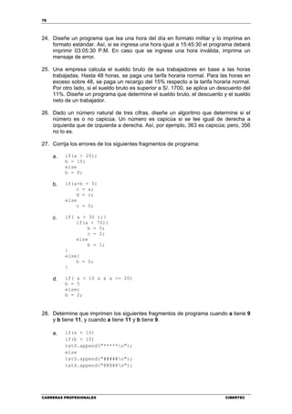 78
CARRERAS PROFESIONALES CIBERTEC
24. Diseñe un programa que lea una hora del día en formato militar y lo imprima en
formato estándar. Así, si se ingresa una hora igual a 15:45:30 el programa deberá
imprimir 03:05:30 P.M. En caso que se ingrese una hora inválida, imprima un
mensaje de error.
25. Una empresa calcula el sueldo bruto de sus trabajadores en base a las horas
trabajadas. Hasta 48 horas, se paga una tarifa horaria normal. Para las horas en
exceso sobre 48, se paga un recargo del 15% respecto a la tarifa horaria normal.
Por otro lado, si el sueldo bruto es superior a S/. 1700, se aplica un descuento del
11%. Diseñe un programa que determine el sueldo bruto, el descuento y el sueldo
neto de un trabajador.
26. Dado un número natural de tres cifras, diseñe un algoritmo que determine si el
número es o no capicúa. Un número es capicúa si se lee igual de derecha a
izquierda que de izquierda a derecha. Así, por ejemplo, 363 es capicúa; pero, 356
no lo es.
27. Corrija los errores de los siguientes fragmentos de programa:
a. if(a > 20);
b = 10;
else
b = 8;
b. if(a+b = 5)
c = a;
d = c;
else
c = 0;
c. if( a > 30 );{
if(a < 70){
b = 5;
c = 2;
else
b = 1;
}
else{
b = 0;
}
d. if( a > 10 & & a <= 20)
b = 5
else;
b = 2;
28. Determine que imprimen los siguientes fragmentos de programa cuando a tiene 9
y b tiene 11, y cuando a tiene 11 y b tiene 9.
a. if(a < 10)
if(b > 10)
txtS.append("*****n");
else
txtS.append("#####n");
txtS.append("@@@@@n");
 