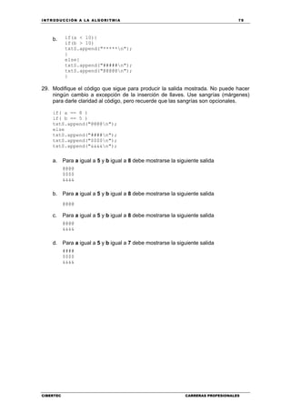 INTRODUCCIÓN A LA ALGORITMIA 79
CIBERTEC CARRERAS PROFESIONALES
b. if(a < 10){
if(b > 10)
txtS.append("*****n");
}
else{
txtS.append("#####n");
txtS.append("@@@@@n");
}
29. Modifique el código que sigue para producir la salida mostrada. No puede hacer
ningún cambio a excepción de la inserción de llaves. Use sangrías (márgenes)
para darle claridad al código, pero recuerde que las sangrías son opcionales.
if( a == 8 )
if( b == 5 )
txtS.append("@@@@n");
else
txtS.append("####n");
txtS.append("$$$$n");
txtS.append("&&&&n");
a. Para a igual a 5 y b igual a 8 debe mostrarse la siguiente salida
@@@@
$$$$
&&&&
b. Para a igual a 5 y b igual a 8 debe mostrarse la siguiente salida
@@@@
c. Para a igual a 5 y b igual a 8 debe mostrarse la siguiente salida
@@@@
&&&&
d. Para a igual a 5 y b igual a 7 debe mostrarse la siguiente salida
####
$$$$
&&&&
 