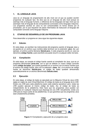 8
CARRERAS PROFESIONALES CIBERTEC
1. EL LENGUAJE JAVA
Java es un lenguaje de programación de alto nivel con el que se pueden escribir
programas de cualquier tipo. Se dice que es un lenguaje de alto nivel porque se
asemeja más al lenguaje humano, a diferencia de los lenguajes de bajo nivel que se
asemejan más al lenguaje de las computadoras (conocidos como lenguajes máquina).
Los programas escritos en Java no son comprensibles en forma directa por el
procesador, por lo que requieren de pasos intermedios de traducción al lenguaje del
computador conocido como lenguaje máquina.
2. ETAPAS DE DESARROLLO DE UN PROGRAMA JAVA
Para desarrollar un programa en Java sigue las siguientes etapas:
2.1 Edición
En esta etapa, se escriben las instrucciones del programa usando el lenguaje Java y
se guarda en un archivo cuyo nombre debe terminar con la extensión .java. Así, por
ejemplo, el archivo podría llamarse Saludo.java. A este programa escrito en Java se
denomina código fuente y para escribirlo se puede recurrir a cualquier editor de texto.
2.2 Compilación
En esta etapa, se compila el código fuente usando el compilador de Java, que es un
programa denominado javac.exe, con lo que se obtiene un nuevo código conocido
como código de bytes, que queda guardado en un archivo con el mismo nombre que
el archivo de código fuente, pero con la extensión .class. Así, si el archivo de código
fuente se denomina Saludo.java, el código de bytes quedará almacenado
automáticamente en un archivo denominado Saludo.class.
2.3 Ejecución
En esta etapa, el código de bytes es ejecutado por la Máquina Virtual de Java (JVM,
siglas en inglés de Java Virtual Machine). El código de bytes es el lenguaje de la JVM.
Existe una JVM para cada plataforma (para cada sistema operativo); pero, todas las
JVM pueden ejecutar el mismo código de bytes. Así, el código de bytes es
independiente de la plataforma. Esto hace que los programas Java puedan ser
ejecutados en cualquier máquina que disponga de una JVM. Actualmente, existe una
JVM para la mayor parte de las plataformas, lo que garantiza que los programas Java
sean ampliamente portables.
Figura 1.1 Compilación y ejecución de un programa Java
 