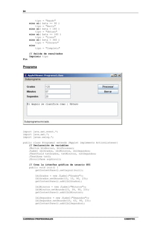 84
CARRERAS PROFESIONALES CIBERTEC
tipo = "Agudo"
sino si( beta == 90 )
tipo = "Recto"
sino si( beta < 180 )
tipo = "Obtuso"
sino si( beta == 180 )
tipo = "Llano"
sino si( beta < 360 )
tipo = "Cóncavo"
sino
tipo = "Completo"
// Salida de resultados
Imprimir tipo
Fin
Programa
import java.awt.event.*;
import java.awt.*;
import javax.swing.*;
public class Programa1 extends JApplet implements ActionListener{
// Declaración de variables
JButton btnBorrar, btnProcesar;
JLabel lblGrados, lblMinutos, lblSegundos;
JTextField txtGrados, txtMinutos, txtSegundos;
JTextArea txtS;
JScrollPane scpScroll;
// Crea la interfaz gráfica de usuario GUI
public void init() {
getContentPane().setLayout(null);
lblGrados = new JLabel("Grados");
lblGrados.setBounds(15, 15, 90, 23);
getContentPane().add(lblGrados);
lblMinutos = new JLabel("Minutos");
lblMinutos.setBounds(15, 39, 90, 23);
getContentPane().add(lblMinutos);
lblSegundos = new JLabel("Segundos");
lblSegundos.setBounds(15, 63, 90, 23);
getContentPane().add(lblSegundos);
 