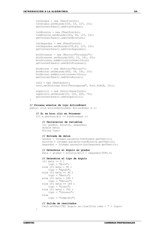 INTRODUCCIÓN A LA ALGORITMIA 85
CIBERTEC CARRERAS PROFESIONALES
txtGrados = new JTextField();
txtGrados.setBounds(105, 15, 127, 23);
getContentPane().add(txtGrados);
txtMinutos = new JTextField();
txtMinutos.setBounds(105, 39, 127, 23);
getContentPane().add(txtMinutos);
txtSegundos = new JTextField();
txtSegundos.setBounds(105,63, 127, 23);
getContentPane().add(txtSegundos);
btnProcesar = new JButton("Procesar");
btnProcesar.setBounds(365, 15, 101, 23);
btnProcesar.addActionListener(this);
getContentPane().add(btnProcesar);
btnBorrar = new JButton("Borrar");
btnBorrar.setBounds(365, 39, 101, 23);
btnBorrar.addActionListener(this);
getContentPane().add(btnBorrar);
txtS = new JTextArea();
txtS.setFont(new Font("monospaced", Font.PLAIN, 12));
scpScroll = new JScrollPane(txtS);
scpScroll.setBounds(15, 102, 450, 70);
getContentPane().add(scpScroll);
}
// Procesa eventos de tipo ActionEvent
public void actionPerformed( ActionEvent e ){
// Si se hizo clic en Procesar
if( e.getSource() == btnProcesar ){
// Declaración de variables
int grados, minutos, segundos;
double beta;
String tipo;
// Entrada de datos
grados = Integer.parseInt(txtGrados.getText());
minutos = Integer.parseInt(txtMinutos.getText());
segundos = Integer.parseInt(txtSegundos.getText());
// Determina el ángulo en grados
beta = grados + minutos/60.0 + segundos/3600.0;
// Determina el tipo de ángulo
if( beta == 0 )
tipo = "Nulo";
else if( beta < 90 )
tipo = "Agudo";
else if( beta == 90 )
tipo = "Recto";
else if( beta < 180 )
tipo = "Obtuso";
else if( beta == 180 )
tipo = "Llano";
else if( beta < 360 )
tipo = "Cóncavo";
else
tipo = "Completo";
// Salida de resultados
txtS.setText("El ángulo se clasifica como : " + tipo);
}
 