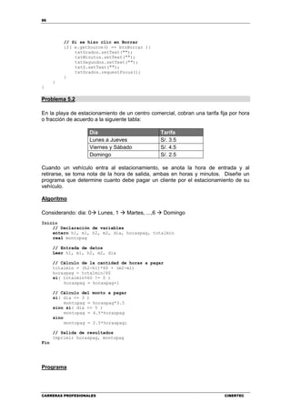 86
CARRERAS PROFESIONALES CIBERTEC
// Si se hizo clic en Borrar
if( e.getSource() == btnBorrar ){
txtGrados.setText("");
txtMinutos.setText("");
txtSegundos.setText("");
txtS.setText("");
txtGrados.requestFocus();
}
}
}
Problema 5.2
En la playa de estacionamiento de un centro comercial, cobran una tarifa fija por hora
o fracción de acuerdo a la siguiente tabla:
Día Tarifa
Lunes a Jueves S/. 3.5
Viernes y Sábado S/. 4.5
Domingo S/. 2.5
Cuando un vehículo entra al estacionamiento, se anota la hora de entrada y al
retirarse, se toma nota de la hora de salida, ambas en horas y minutos. Diseñe un
programa que determine cuanto debe pagar un cliente por el estacionamiento de su
vehículo.
Algoritmo
Considerando: dia: 0 Lunes, 1 Martes, ...,6 Domingo
Inicio
// Declaración de variables
entero h1, m1, h2, m2, dia, horaspag, totalmin
real montopag
// Entrada de datos
Leer h1, m1, h2, m2, dia
// Cálculo de la cantidad de horas a pagar
totalmin = (h2-h1)*60 + (m2-m1)
horaspag = totalmin/60
si( totalmin%60 != 0 )
horaspag = horaspag+1
// Cálculo del monto a pagar
si( dia <= 3 )
montopag = horaspag*3.5
sino si( dia <= 5 )
montopag = 4.5*horaspag
sino
montopag = 2.5*horaspag;
// Salida de resultados
Imprimir horaspag, montopag
Fin
Programa
 