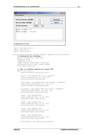 INTRODUCCIÓN A LA ALGORITMIA 87
CIBERTEC CARRERAS PROFESIONALES
import java.awt.event.*;
import java.awt.*;
import javax.swing.*;
public class Programa2 extends JApplet implements ActionListener{
// Declaración de variables
JButton btnProcesar, btnBorrar;
JTextArea txtS;
JComboBox choDia;
JLabel lblDia, lblEntrada, lblSalida;
JTextField txtH1, txtH2, txtM1, txtM2;
JScrollPane scpScroll;
// Crea la interfaz gráfica de usuario GUI
public void init() {
getContentPane().setLayout(null);
lblDia = new JLabel("Día de la semana");
lblDia.setBounds(15, 65, 150, 23);
getContentPane().add(lblDia);
lblEntrada = new JLabel("Hora de entrada ( HH:MM)");
lblEntrada.setBounds(15, 15, 150, 23);
getContentPane().add(lblEntrada);
lblSalida = new JLabel("Hora de salida ( HH:MM)");
lblSalida.setBounds(14, 40, 150, 23);
getContentPane().add(lblSalida);
txtH1 = new JTextField();
txtH1.setBounds(164, 15, 41, 23);
getContentPane().add(txtH1);
txtM1 = new JTextField();
txtM1.setBounds(208, 15, 41, 23);
getContentPane().add(txtM1);
txtH2 = new JTextField();
txtH2.setBounds(164, 40, 41, 23);
getContentPane().add(txtH2);
txtM2 = new JTextField();
txtM2.setBounds(208, 40, 41, 23);
getContentPane().add(txtM2);
btnProcesar = new JButton("Procesar");
 