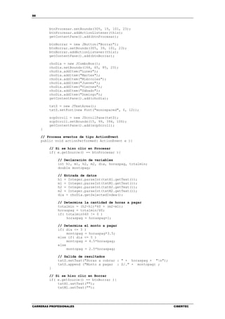 88
CARRERAS PROFESIONALES CIBERTEC
btnProcesar.setBounds(305, 15, 101, 23);
btnProcesar.addActionListener(this);
getContentPane().add(btnProcesar);
btnBorrar = new JButton("Borrar");
btnBorrar.setBounds(305, 39, 101, 23);
btnBorrar.addActionListener(this);
getContentPane().add(btnBorrar);
choDia = new JComboBox();
choDia.setBounds(164, 65, 85, 23);
choDia.addItem("Lunes");
choDia.addItem("Martes");
choDia.addItem("Miércoles");
choDia.addItem("Jueves");
choDia.addItem("Viernes");
choDia.addItem("Sábado");
choDia.addItem("Domingo");
getContentPane().add(choDia);
txtS = new JTextArea();
txtS.setFont(new Font("monospaced", 0, 12));
scpScroll = new JScrollPane(txtS);
scpScroll.setBounds(15, 99, 394, 100);
getContentPane().add(scpScroll);
}
// Procesa eventos de tipo ActionEvent
public void actionPerformed( ActionEvent e ){
// Si se hizo clic en Procesar
if( e.getSource() == btnProcesar ){
// Declaración de variables
int h1, m1, h2, m2, dia, horaspag, totalmin;
double montopag;
// Entrada de datos
h1 = Integer.parseInt(txtH1.getText());
m1 = Integer.parseInt(txtM1.getText());
h2 = Integer.parseInt(txtH2.getText());
m2 = Integer.parseInt(txtM2.getText());
dia = choDia.getSelectedIndex();
// Determina la cantidad de horas a pagar
totalmin = (h2-h1)*60 + (m2-m1);
horaspag = totalmin/60;
if( totalmin%60 != 0 )
horaspag = horaspag+1;
// Determina el monto a pagar
if( dia <= 3 )
montopag = horaspag*3.5;
else if( dia <= 5 )
montopag = 4.5*horaspag;
else
montopag = 2.5*horaspag;
// Salida de resultados
txtS.setText("Horas a cobrar : " + horaspag + "n");
txtS.append ("Monto a pagar : S/." + montopag) ;
}
// Si se hizo clic en Borrar
if( e.getSource() == btnBorrar ){
txtH1.setText("");
txtM1.setText("");
 