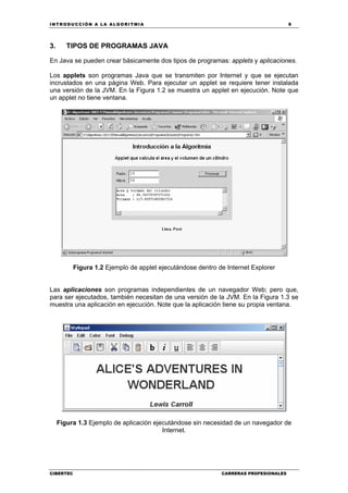 INTRODUCCIÓN A LA ALGORITMIA 9
CIBERTEC CARRERAS PROFESIONALES
3. TIPOS DE PROGRAMAS JAVA
En Java se pueden crear básicamente dos tipos de programas: applets y aplicaciones.
Los applets son programas Java que se transmiten por Internet y que se ejecutan
incrustados en una página Web. Para ejecutar un applet se requiere tener instalada
una versión de la JVM. En la Figura 1.2 se muestra un applet en ejecución. Note que
un applet no tiene ventana.
Figura 1.2 Ejemplo de applet ejecutándose dentro de Internet Explorer
Las aplicaciones son programas independientes de un navegador Web; pero que,
para ser ejecutados, también necesitan de una versión de la JVM. En la Figura 1.3 se
muestra una aplicación en ejecución. Note que la aplicación tiene su propia ventana.
Figura 1.3 Ejemplo de aplicación ejecutándose sin necesidad de un navegador de
Internet.
 