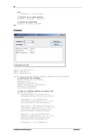 90
CARRERAS PROFESIONALES CIBERTEC
sino
descuento = 0.15*actualpen
// Cálculo de la nueva pensión
nuevapen = actualpen – descuento
// Salida de resultados
Imprimir actualpen, nuevapen
Fin
Programa
import java.awt.event.*;
import java.awt.*;
import javax.swing.*;
public class Programa3 extends JApplet implements ActionListener{
// Declaración de variables
JButton btnProcesar, btnBorrar;
JTextArea txtS;
JComboBox choCategoria;
JLabel lblCategoria, lblPromedio;
JTextField txtPromedio;
JScrollPane scpScroll;
// Crea la interfaz gráfica de usuario GUI
public void init() {
getContentPane().setLayout(null);
setBackground(new Color(214,211,206));
txtPromedio = new JTextField();
txtPromedio.setBounds(79, 40, 87, 23);
getContentPane().add(txtPromedio);
btnProcesar = new JButton("Procesar");
btnProcesar.setBounds(305, 15, 101, 23);
btnProcesar.addActionListener(this);
getContentPane().add(btnProcesar);
btnBorrar = new JButton("Borrar");
btnBorrar.setBounds(305, 39, 101, 23);
btnBorrar.addActionListener(this);
getContentPane().add(btnBorrar);
choCategoria = new JComboBox();
 