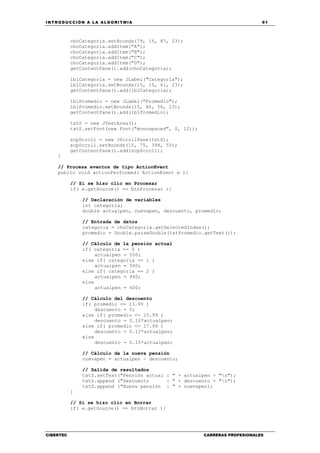 INTRODUCCIÓN A LA ALGORITMIA 91
CIBERTEC CARRERAS PROFESIONALES
choCategoria.setBounds(79, 15, 87, 23);
choCategoria.addItem("A");
choCategoria.addItem("B");
choCategoria.addItem("C");
choCategoria.addItem("D");
getContentPane().add(choCategoria);
lblCategoria = new JLabel("Categoría");
lblCategoria.setBounds(15, 15, 61, 23);
getContentPane().add(lblCategoria);
lblPromedio = new JLabel("Promedio");
lblPromedio.setBounds(15, 40, 56, 23);
getContentPane().add(lblPromedio);
txtS = new JTextArea();
txtS.setFont(new Font("monospaced", 0, 12));
scpScroll = new JScrollPane(txtS);
scpScroll.setBounds(15, 75, 394, 55);
getContentPane().add(scpScroll);
}
// Procesa eventos de tipo ActionEvent
public void actionPerformed( ActionEvent e ){
// Si se hizo clic en Procesar
if( e.getSource() == btnProcesar ){
// Declaración de variables
int categoria;
double actualpen, nuevapen, descuento, promedio;
// Entrada de datos
categoria = choCategoria.getSelectedIndex();
promedio = Double.parseDouble(txtPromedio.getText());
// Cálculo de la pensión actual
if( categoria == 0 )
actualpen = 550;
else if( categoria == 1 )
actualpen = 500;
else if( categoria == 2 )
actualpen = 460;
else
actualpen = 400;
// Cálculo del descuento
if( promedio <= 13.99 )
descuento = 0;
else if( promedio <= 15.99 )
descuento = 0.10*actualpen;
else if( promedio <= 17.99 )
descuento = 0.12*actualpen;
else
descuento = 0.15*actualpen;
// Cálculo de la nueva pensión
nuevapen = actualpen - descuento;
// Salida de resultados
txtS.setText("Pensión actual : " + actualpen + "n");
txtS.append ("Descuento : " + descuento + "n");
txtS.append ("Nueva pensión : " + nuevapen);
}
// Si se hizo clic en Borrar
if( e.getSource() == btnBorrar ){
 