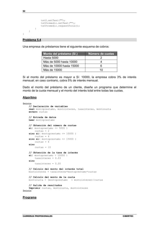92
CARRERAS PROFESIONALES CIBERTEC
txtS.setText("");
txtPromedio.setText("");
txtPromedio.requestFocus();
}
}
}
Problema 5.4
Una empresa de préstamos tiene el siguiente esquema de cobros:
Monto del préstamo (S/.) Número de cuotas
Hasta 5000 2
Más de 5000 hasta 10000 4
Más de 10000 hasta 15000 6
Más de 15000 10
Si el monto del préstamo es mayor a S/. 10000, la empresa cobra 3% de interés
mensual; en caso contrario, cobra 5% de interés mensual.
Dado el monto del préstamo de un cliente, diseñe un programa que determine el
monto de la cuota mensual y el monto del interés total entre todas las cuotas.
Algoritmo
Inicio
// Declaración de variables
real montoprestamo, montointeres, tasainteres, montocuota
entero cuotas
// Entrada de datos
Leer montoprestamo
// Obtención del número de cuotas
si( montoprestamo <= 5000 )
cuotas = 2
sino si( montoprestamo <= 10000 )
cuotas = 4
sino si( montoprestamo <= 15000 )
cuotas = 6
sino
cuotas = 10
// Obtención de la tasa de interés
si( montoprestamo > 10000 )
tasainteres = 0.03
sino
tasainteres = 0.05
// Cálculo del monto del interés total
montointeres = tasainteres*montoprestamo*cuotas
// Cálculo del monto de la cuota
montocuota = (montoprestamo + montointeres)/cuotas
// Salida de resultados
Imprimir cuotas, montocuota, montointeres
Inicio
Programa
 