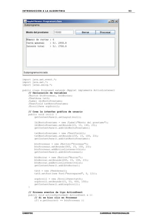 INTRODUCCIÓN A LA ALGORITMIA 93
CIBERTEC CARRERAS PROFESIONALES
import java.awt.event.*;
import java.awt.*;
import javax.swing.*;
public class Programa4 extends JApplet implements ActionListener{
// Declaración de variables
JButton btnProcesar, btnBorrar;
JTextArea txtS;
JLabel lblMontoPrestamo;
JTextField txtMontoPrestamo;
JScrollPane scpScroll;
// Crea la interfaz gráfica de usuario
public void init() {
getContentPane().setLayout(null);
lblMontoPrestamo = new JLabel("Monto del prestamo");
lblMontoPrestamo.setBounds(15, 15, 140, 23);
getContentPane().add(lblMontoPrestamo);
txtMontoPrestamo = new JTextField();
txtMontoPrestamo.setBounds(155, 15, 100, 23);
getContentPane().add(txtMontoPrestamo);
btnProcesar = new JButton("Procesar");
btnProcesar.setBounds(365, 15, 100, 23);
btnProcesar.addActionListener(this);
getContentPane().add(btnProcesar);
btnBorrar = new JButton("Borrar");
btnBorrar.setBounds(265, 15, 100, 23);
btnBorrar.addActionListener(this);
getContentPane().add(btnBorrar);
txtS = new JTextArea();
txtS.setFont(new Font("monospaced", 0, 12));
scpScroll = new JScrollPane(txtS);
scpScroll.setBounds(15, 53, 450, 150);
getContentPane().add(scpScroll);
}
// Procesa eventos de tipo ActionEvent
public void actionPerformed( ActionEvent e ){
// Si se hizo clic en Procesar
if( e.getSource() == btnProcesar ){
 