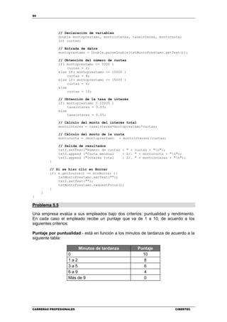 94
CARRERAS PROFESIONALES CIBERTEC
// Declaración de variables
double montoprestamo, montointeres, tasainteres, montocuota;
int cuotas;
// Entrada de datos
montoprestamo = Double.parseDouble(txtMontoPrestamo.getText());
// Obtención del número de cuotas
if( montoprestamo <= 5000 )
cuotas = 2;
else if( montoprestamo <= 10000 )
cuotas = 4;
else if( montoprestamo <= 15000 )
cuotas = 6;
else
cuotas = 10;
// Obtención de la tasa de interés
if( montoprestamo > 10000 )
tasainteres = 0.03;
else
tasainteres = 0.05;
// Cálculo del monto del interés total
montointeres = tasainteres*montoprestamo*cuotas;
// Cálculo del monto de la cuota
montocuota = (montoprestamo + montointeres)/cuotas;
// Salida de resultados
txtS.setText("Número de cuotas : " + cuotas + "n");
txtS.append ("Cuota mensual : S/. " + montocuota + "n");
txtS.append ("Interés total : S/. " + montointeres + "n");
}
// Si se hizo clic en Borrar
if( e.getSource() == btnBorrar ){
txtMontoPrestamo.setText("");
txtS.setText("");
txtMontoPrestamo.requestFocus();
}
}
}
Problema 5.5
Una empresa evalúa a sus empleados bajo dos criterios: puntualidad y rendimiento.
En cada caso el empleado recibe un puntaje que va de 1 a 10, de acuerdo a los
siguientes criterios:
Puntaje por puntualidad:- está en función a los minutos de tardanza de acuerdo a la
siguiente tabla:
Minutos de tardanza Puntaje
0 10
1 a 2 8
3 a 5 6
6 a 9 4
Más de 9 0
 