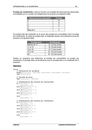 INTRODUCCIÓN A LA ALGORITMIA 95
CIBERTEC CARRERAS PROFESIONALES
Puntaje por rendimiento:- está en función a la cantidad de observaciones efectuadas
al empleado por no cumplir sus obligaciones de acuerdo a la siguiente tabla:
Observaciones efectuadas Puntaje
0 10
1 8
2 5
3 1
Más de 3 0
El puntaje total del empleado es la suma del puntaje por puntualidad más el puntaje
por rendimiento. En base al puntaje total, el empleado recibe una bonificación anual de
acuerdo a la siguiente tabla:
Puntaje total Bonificación
Menos de 11 S/. 2.5 por punto
11 a 13 S/. 5.0 por punto
14 a 16 S/. 7.5 por punto
17 a 19 S/. 10.0 por punto
20 S/. 12.5 por punto
Diseñe un programa que determine el puntaje por puntualidad, el puntaje por
rendimiento, el puntaje total y la bonificación que le corresponden a un empleado de la
empresa.
Algoritmo
Inicio
// Declaración de variables
entero minutosTar, numeroObs, puntajePun, puntajeRen, puntajeTot
real bonificacion
// Entrada de datos
Leer minutosTar, numeroObs
// Determinación del puntaje por puntualidad
si(minutosTar == 0)
puntajePun = 10
sino si(minutosTar <= 2)
puntajePun = 8
sino si(minutosTar <= 5)
puntajePun = 6
sino si(minutosTar <= 9)
puntajePun = 4
sino
puntajePun = 0
// Determinación del puntaje por rendimiento
si(numeroObs == 0)
puntajeRen = 10
sino si(numeroObs == 1)
puntajeRen = 8
sino si(numeroObs == 2)
puntajeRen = 5
sino si(numeroObs == 3)
puntajeRen = 1
sino
puntajeRen = 0
 