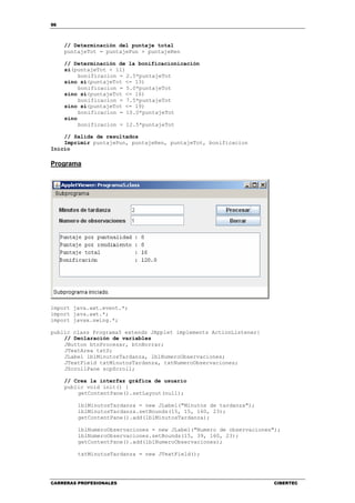 96
CARRERAS PROFESIONALES CIBERTEC
// Determinación del puntaje total
puntajeTot = puntajePun + puntajeRen
// Determinación de la bonificacionicación
si(puntajeTot < 11)
bonificacion = 2.5*puntajeTot
sino si(puntajeTot <= 13)
bonificacion = 5.0*puntajeTot
sino si(puntajeTot <= 16)
bonificacion = 7.5*puntajeTot
sino si(puntajeTot <= 19)
bonificacion = 10.0*puntajeTot
sino
bonificacion = 12.5*puntajeTot
// Salida de resultados
Imprimir puntajePun, puntajeRen, puntajeTot, bonificacion
Inicio
Programa
import java.awt.event.*;
import java.awt.*;
import javax.swing.*;
public class Programa5 extends JApplet implements ActionListener{
// Declaración de variables
JButton btnProcesar, btnBorrar;
JTextArea txtS;
JLabel lblMinutosTardanza, lblNumeroObservaciones;
JTextField txtMinutosTardanza, txtNumeroObservaciones;
JScrollPane scpScroll;
// Crea la interfaz gráfica de usuario
public void init() {
getContentPane().setLayout(null);
lblMinutosTardanza = new JLabel("Minutos de tardanza");
lblMinutosTardanza.setBounds(15, 15, 160, 23);
getContentPane().add(lblMinutosTardanza);
lblNumeroObservaciones = new JLabel("Numero de observaciones");
lblNumeroObservaciones.setBounds(15, 39, 160, 23);
getContentPane().add(lblNumeroObservaciones);
txtMinutosTardanza = new JTextField();
 
