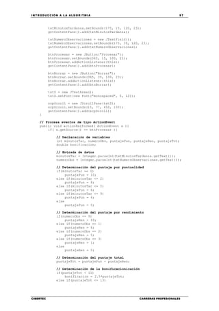 INTRODUCCIÓN A LA ALGORITMIA 97
CIBERTEC CARRERAS PROFESIONALES
txtMinutosTardanza.setBounds(175, 15, 120, 23);
getContentPane().add(txtMinutosTardanza);
txtNumeroObservaciones = new JTextField();
txtNumeroObservaciones.setBounds(175, 39, 120, 23);
getContentPane().add(txtNumeroObservaciones);
btnProcesar = new JButton("Procesar");
btnProcesar.setBounds(365, 15, 100, 23);
btnProcesar.addActionListener(this);
getContentPane().add(btnProcesar);
btnBorrar = new JButton("Borrar");
btnBorrar.setBounds(365, 39, 100, 23);
btnBorrar.addActionListener(this);
getContentPane().add(btnBorrar);
txtS = new JTextArea();
txtS.setFont(new Font("monospaced", 0, 12));
scpScroll = new JScrollPane(txtS);
scpScroll.setBounds(15, 77, 450, 100);
getContentPane().add(scpScroll);
}
// Procesa eventos de tipo ActionEvent
public void actionPerformed( ActionEvent e ){
if( e.getSource() == btnProcesar ){
// Declaración de variables
int minutosTar, numeroObs, puntajePun, puntajeRen, puntajeTot;
double bonificacion;
// Entrada de datos
minutosTar = Integer.parseInt(txtMinutosTardanza.getText());
numeroObs = Integer.parseInt(txtNumeroObservaciones.getText());
// Determinación del puntaje por puntualidad
if(minutosTar == 0)
puntajePun = 10;
else if(minutosTar <= 2)
puntajePun = 8;
else if(minutosTar <= 5)
puntajePun = 6;
else if(minutosTar <= 9)
puntajePun = 4;
else
puntajePun = 0;
// Determinación del puntaje por rendimiento
if(numeroObs == 0)
puntajeRen = 10;
else if(numeroObs == 1)
puntajeRen = 8;
else if(numeroObs == 2)
puntajeRen = 5;
else if(numeroObs == 3)
puntajeRen = 1;
else
puntajeRen = 0;
// Determinación del puntaje total
puntajeTot = puntajePun + puntajeRen;
// Determinación de la bonificacionicación
if(puntajeTot < 11)
bonificacion = 2.5*puntajeTot;
else if(puntajeTot <= 13)
 