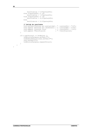 98
CARRERAS PROFESIONALES CIBERTEC
bonificacion = 5.0*puntajeTot;
else if(puntajeTot <= 16)
bonificacion = 7.5*puntajeTot;
else if(puntajeTot <= 19)
bonificacion = 10.0*puntajeTot;
else
bonificacion = 12.5*puntajeTot;
// Salida de resultados
txtS.setText("Puntaje por puntualidad : " + puntajePun + "n");
txtS.append ("Puntaje por rendimiento : " + puntajeRen + "n");
txtS.append ("Puntaje total : " + puntajeTot + "n");
txtS.append ("Bonificación : " + bonificacion);
}
if( e.getSource() == btnBorrar ){
txtMinutosTardanza.setText("");
txtNumeroObservaciones.setText("");
txtS.setText("");
txtMinutosTardanza.requestFocus();
}
}
}
 
