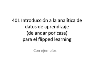 401 Introducción a la analítica de
datos de aprendizaje
(de andar por casa)
para el flipped learning
Con ejemplos
 