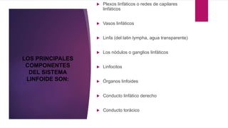  Plexos linfáticos o redes de capilares
linfáticos
 Vasos linfáticos
 Linfa (del latin lympha, agua transparente)
 Los nódulos o ganglios linfáticos
 Linfocitos
 Órganos linfoides
 Conducto linfático derecho
 Conducto torácico
LOS PRINCIPALES
COMPONENTES
DEL SISTEMA
LINFOIDE SON:
 