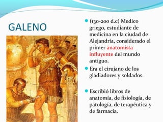 GALENO
(130-200 d.c) Medico
griego, estudiante de
medicina en la ciudad de
Alejandria, considerado el
primer anatomista
influyente del mundo
antiguo.
Era el cirujano de los
gladiadores y soldados.
Escribió libros de
anatomía, de fisiología, de
patología, de terapéutica y
de farmacia.
 