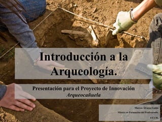 Presentación para el Proyecto de Innovación
Arqueocañuela
Introducción a la
Arqueología.
Marcos Álvarez Galán
Máster en Formación del Profesorado.
UCLM.
 