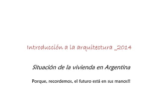 Introducción a la arquitectura _2014
Situación de la vivienda en Argentina
Porque, recordemos, el futuro está en sus manos!!
 