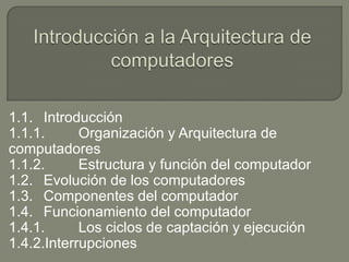 1.1. Introducción
1.1.1. Organización y Arquitectura de
computadores
1.1.2. Estructura y función del computador
1.2. Evolución de los computadores
1.3. Componentes del computador
1.4. Funcionamiento del computador
1.4.1. Los ciclos de captación y ejecución
1.4.2.Interrupciones
 