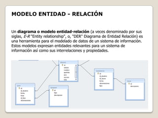 MODELO ENTIDAD - RELACIÓN


Un diagrama o modelo entidad-relación (a veces denominado por sus
siglas, E-R "Entity relationship", o, "DER" Diagrama de Entidad Relación) es
una herramienta para el modelado de datos de un sistema de información.
Estos modelos expresan entidades relevantes para un sistema de
información así como sus interrelaciones y propiedades.
 