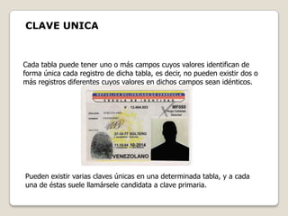 CLAVE UNICA


Cada tabla puede tener uno o más campos cuyos valores identifican de
forma única cada registro de dicha tabla, es decir, no pueden existir dos o
más registros diferentes cuyos valores en dichos campos sean idénticos.




Pueden existir varias claves únicas en una determinada tabla, y a cada
una de éstas suele llamársele candidata a clave primaria.
 