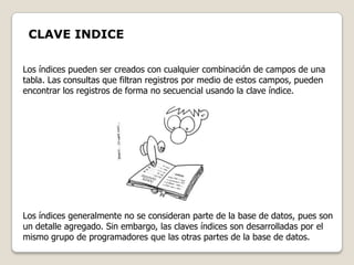 CLAVE INDICE

Los índices pueden ser creados con cualquier combinación de campos de una
tabla. Las consultas que filtran registros por medio de estos campos, pueden
encontrar los registros de forma no secuencial usando la clave índice.




Los índices generalmente no se consideran parte de la base de datos, pues son
un detalle agregado. Sin embargo, las claves índices son desarrolladas por el
mismo grupo de programadores que las otras partes de la base de datos.
 