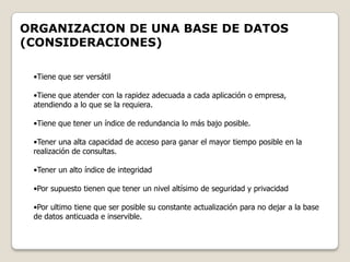 ORGANIZACION DE UNA BASE DE DATOS
(CONSIDERACIONES)

 •Tiene que ser versátil

 •Tiene que atender con la rapidez adecuada a cada aplicación o empresa,
 atendiendo a lo que se la requiera.

 •Tiene que tener un índice de redundancia lo más bajo posible.

 •Tener una alta capacidad de acceso para ganar el mayor tiempo posible en la
 realización de consultas.

 •Tener un alto índice de integridad

 •Por supuesto tienen que tener un nivel altísimo de seguridad y privacidad

 •Por ultimo tiene que ser posible su constante actualización para no dejar a la base
 de datos anticuada e inservible.
 