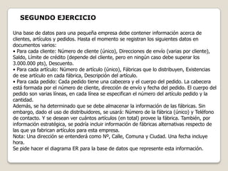 SEGUNDO EJERCICIO

Una base de datos para una pequeña empresa debe contener información acerca de
clientes, artículos y pedidos. Hasta el momento se registran los siguientes datos en
documentos varios:
• Para cada cliente: Número de cliente (único), Direcciones de envío (varias por cliente),
Saldo, Límite de crédito (depende del cliente, pero en ningún caso debe superar los
3.000.000 pts), Descuento.
• Para cada artículo: Número de artículo (único), Fábricas que lo distribuyen, Existencias
de ese artículo en cada fábrica, Descripción del artículo.
• Para cada pedido: Cada pedido tiene una cabecera y el cuerpo del pedido. La cabecera
está formada por el número de cliente, dirección de envío y fecha del pedido. El cuerpo del
pedido son varias líneas, en cada línea se especifican el número del artículo pedido y la
cantidad.
Además, se ha determinado que se debe almacenar la información de las fábricas. Sin
embargo, dado el uso de distribuidores, se usará: Número de la fábrica (único) y Teléfono
de contacto. Y se desean ver cuántos artículos (en total) provee la fábrica. También, por
información estratégica, se podría incluir información de fábricas alternativas respecto de
las que ya fabrican artículos para esta empresa.
Nota: Una dirección se entenderá como Nº, Calle, Comuna y Ciudad. Una fecha incluye
hora.
Se pide hacer el diagrama ER para la base de datos que represente esta información.
 