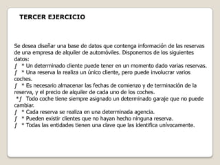 TERCER EJERCICIO



Se desea diseñar una base de datos que contenga información de las reservas
de una empresa de alquiler de automóviles. Disponemos de los siguientes
datos:
ƒ * Un determinado cliente puede tener en un momento dado varias reservas.
ƒ * Una reserva la realiza un único cliente, pero puede involucrar varios
coches.
ƒ * Es necesario almacenar las fechas de comienzo y de terminación de la
reserva, y el precio de alquiler de cada uno de los coches.
 *ƒ Todo coche tiene siempre asignado un determinado garaje que no puede
cambiar.
ƒ * Cada reserva se realiza en una determinada agencia.
ƒ * Pueden existir clientes que no hayan hecho ninguna reserva.
ƒ * Todas las entidades tienen una clave que las identifica unívocamente.
 