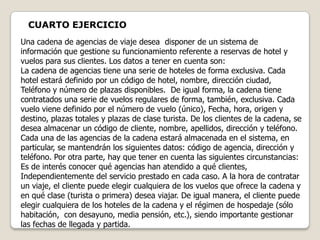 CUARTO EJERCICIO
Una cadena de agencias de viaje desea disponer de un sistema de
información que gestione su funcionamiento referente a reservas de hotel y
vuelos para sus clientes. Los datos a tener en cuenta son:
La cadena de agencias tiene una serie de hoteles de forma exclusiva. Cada
hotel estará definido por un código de hotel, nombre, dirección ciudad,
Teléfono y número de plazas disponibles. De igual forma, la cadena tiene
contratados una serie de vuelos regulares de forma, también, exclusiva. Cada
vuelo viene definido por el número de vuelo (único), Fecha, hora, origen y
destino, plazas totales y plazas de clase turista. De los clientes de la cadena, se
desea almacenar un código de cliente, nombre, apellidos, dirección y teléfono.
Cada una de las agencias de la cadena estará almacenada en el sistema, en
particular, se mantendrán los siguientes datos: código de agencia, dirección y
teléfono. Por otra parte, hay que tener en cuenta las siguientes circunstancias:
Es de interés conocer qué agencias han atendido a qué clientes,
Independientemente del servicio prestado en cada caso. A la hora de contratar
un viaje, el cliente puede elegir cualquiera de los vuelos que ofrece la cadena y
en qué clase (turista o primera) desea viajar. De igual manera, el cliente puede
elegir cualquiera de los hoteles de la cadena y el régimen de hospedaje (sólo
habitación, con desayuno, media pensión, etc.), siendo importante gestionar
las fechas de llegada y partida.
 