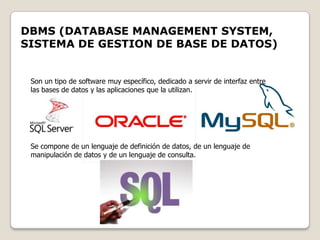 DBMS (DATABASE MANAGEMENT SYSTEM,
SISTEMA DE GESTION DE BASE DE DATOS)


 Son un tipo de software muy específico, dedicado a servir de interfaz entre
 las bases de datos y las aplicaciones que la utilizan.




 Se compone de un lenguaje de definición de datos, de un lenguaje de
 manipulación de datos y de un lenguaje de consulta.
 
