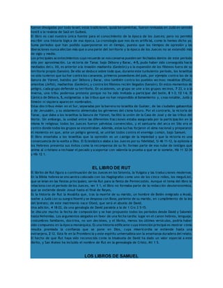fueron divulgadas por todo Israel; estas tradiciones, quizá benjaminitas, fueron revisadas en Judá en sentido 
hostil a la realeza de Saúl en Guibeá. 
El libro es casi nuestra única fuente para el conocimiento de la época de los Jueces; pero no permite 
escribir una historia lógica de esa época. La cronología que nos da es artificial, como lo hemos dicho ya. 
Suma períodos que han podido superponerse en el tiempo, puesto que los tiempos de opresión y las 
liberaciones nunca afectan más que a una parte del territorio y la época de los Jueces no se extendió más 
de siglo y medio. 
Los principales acontecimientos cuyo recuerdo se nos conserva pueden ser fechados dentro de este período 
sólo por aproximación. La victoria de Tanac bajo Débora y Barac, 4-5, pudo haber sido conseguida hacia 
mediados del s. XII, es anterior a la invasión madianita (Gedeón) y a la expansión de los filisteos fuera de su 
territorio propio (Sansón). De ello se deduce sobre todo que, durante este turbulento período, los israelitas 
no sólo tuvieron que luchar contra los cananeos, primeros poseedores del país, por ejemplo contra los de la 
llanura de Yizreel, batidos por Débora y Barac, sino también contra los pueblos vecinos: moabitas (Ehúd), 
amonitas (Jefté), madianitas (Gedeón), y contra los filisteos recién llegados (Sansón). En estos momentos de 
peligro, cada grupo defiende su territorio. En ocasiones, un grupo se une a los grupos vecinos, 7 23, o a la 
inversa, una tribu poderosa protesta porque no ha sido invitada a participar del botín, 8 1-3; 12 1-6. El 
Cántico de Débora, 5, estigmatiza a las tribus que no han respondido al llamamiento y, cosa notable, Judá y 
Simeón ni siquiera aparecen nombrados. 
Estas dos tribus vivían en el Sur, separadas por la barrera no israelita de Guézer, de las ciudades gabaonitas 
y de Jerusalén, y su aislamiento alimentaba los gérmenes del cisma futuro. Por el contrario, la victoria de 
Tanac, que daba a los israelitas la llanura de Yizreel, facilitó la unión de la Casa de José y de las tribus del 
Norte. Sin embargo, la unidad entre las diferentes fracciones estaba asegurada por la participación en la 
misma fe religiosa: todos los Jueces fueron yahvistas convencidos, y el santuario del arca en Silo era el 
centro donde todos los grupos se encontraban. Además, estas luchas forjaron el alma nacional y prepararon 
el momento en que, ante un peligro general, se unirían todos contra el enemigo común, bajo Samuel. 
El libro enseñaba a los israelitas que la opresión es un castigo de la impiedad y que la victoria es una 
consecuencia de la vuelta a Dios. El Eclesiástico alaba a los Jueces por su fidelidad, Si 46 11-12, la epístola a 
los Hebreos presenta sus éxitos como la recompensa de su fe; forman parte de esa nube de testigos que 
anima al cristiano a rechazar el pecado y a soportar con valentía la prueba a que se le somete, Hb 11 32-34 
y Hb 12 1. 
EL LIBRO DE RUT 
El librito de Rut figura a continuación de los Jueces en los Setenta, la Vulgata y las traducciones modernas. 
En la Biblia hebrea se encuentra colocado con los Hagiógrafos como uno de los cinco rollos, los meguil.lot, 
que se leían en las fiestas principales; servía Rut para la fiesta de Pentecostés. Aunque el tema del libro lo 
relaciona con el período de los Jueces, ver 1 1, el libro no formaba parte de la redacción deuteronomista, 
que se extiende desde Josué hasta el final de Reyes. 
Es la historia de Rut la Moabita que, tras la muerte de su marido, un hombre de Belén emigrado a Moab, 
vuelve a Judá con su suegra Noemí y se desposa con Booz, pariente de su marido, en cumplimiento de la ley 
del levirato; de este matrimonio nace Obed, que será el abuelo de David. 
Una adición, 4 18-22, da una genalogía de David paralela a la de 1 Cro 2 5-15. 
Se discute mucho la fecha de composición y se han propuesto todos los períodos desde David y Salomón 
hasta Nehemías. Los argumentos alegados en favor de una fecha tardía: lugar en el canon hebreo, lenguaje, 
costumbres familiares, doctrina, no son decisivos, y el librito, menos los últimos versículos, podría haber 
sido compuesto en la época monárquica. Es una historia edificante cuya intención principal es mostrar cómo 
resulta premiada la confianza que se pone en Dios, cuya misericordia se extiende hasta una 
extranjera, 2 12. Esta fe en la Providencia y este espíritu universalista son la enseñanza duradera del relato. 
El hecho de que Rut haya sido reconocida como la bisabuela de David ha dado un valor especial a este 
librito, y San Mateo ha incluido el nombre de Rut en la genealogía de Cristo, Mt 1 5. 
LOS LIBROS DE SAMUEL 
 
