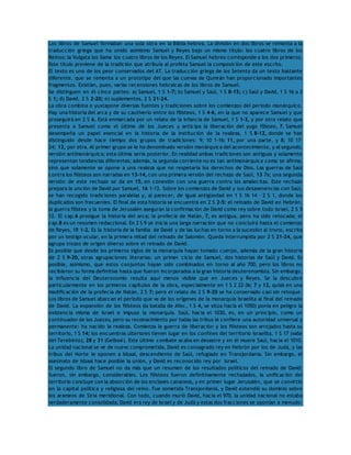 Los libros de Samuel formaban una sola obra en la Biblia hebrea. La división en dos libros se remonta a la 
traducción griega que ha unido asimismo Samuel y Reyes bajo un mismo título: los cuatro libros de los 
Reinos; la Vulgata los llama los cuatro libros de los Reyes. El Samuel hebreo corresponde a los dos primeros. 
Este título proviene de la tradición que atribuía al profeta Samuel la composición de este escrito. 
El texto es uno de los peor conservados del AT. La traducción griega de los Setenta da un texto bastante 
diferente, que se remonta a un prototipo del que las cuevas de Qumrán han proporcionado importantes 
fragmentos. Existían, pues, varias recensiones hebraicas de los libros de Samuel. 
Se distinguen en él cinco partes: a) Samuel, 1 S 1-7; b) Samuel y Saúl, 1 S 8-15; c) Saúl y David, 1 S 16 a 2 
S 1; d) David, 2 S 2-20; e) suplementos, 2 S 21-24. 
La obra combina o yuxtapone diversas fuentes y tradiciones sobre los comienzos del período monárquico. 
Hay una historia del arca y de su cautiverio entre los filisteos, 1 S 4-6, en la que no aparece Samuel y que 
proseguirá en 2 S 6. Está enmarcada por un relato de la infancia de Samuel, 1 S 1-3, y por otro relato que 
presenta a Samuel como el último de los Jueces y anticipa la liberación del yugo filisteo, 7. Samuel 
desempeña un papel esencial en la historia de la institución de la realeza, 1 S 8-12, donde se han 
distinguido desde hace tiempo dos grupos de tradiciones: 9; 10 1-16; 11, por una parte, y 8; 10 17- 
24; 12, por otra. Al primer grupo se le ha denominado versión monárquica del acontecimiento, y al segundo, 
versión antimonárquica; esta última sería posterior. En realidad ambas tradiciones son antiguas y solamente 
representan tendencias diferentes; además, la segunda corriente no es tan antimonárquica como se afirma, 
sino que solamente se opone a una realeza que no respetaría los derechos de Dios. Las guerras de Saúl 
contra los filisteos son narradas en 13-14, con una primera versión del rechazo de Saúl, 13 7a; una segunda 
versión de este rechazo se da en 15, en conexión con una guerra contra los amalecitas. Este rechazo 
prepara la unción de David por Samuel, 16 1-13. Sobre los comienzos de David y sus desavenencias con Saúl, 
se han recogido tradiciones paralelas y, al parecer, de igual antigüedad en 1 S 16 14 – 2 S 1, donde los 
duplicados son frecuentes. El final de esta historia se encuentra en 2 S 2-5: el reinado de David en Hebrón, 
la guerra filistea y la toma de Jerusalén aseguran la confirmación de David como rey sobre todo Israel, 2 S 5 
12. El cap.6 prosigue la historia del arca; la profecía de Natán, 7, es antigua, pero ha sido retocada; el 
cap.8 es un resumen redaccional. En 2 S 9 se inicia una larga narración que no concluirá hasta el comienzo 
de Reyes, 1R 1-2. Es la historia de la familia de David y de las luchas en torno a la sucesión al trono, escrita 
por un testigo ocular, en la primera mitad del reinado de Salomón. Queda interrumpida por 2 S 21-24, que 
agrupa trozos de origen diverso sobre el reinado de David. 
Es posible que desde los primeros siglos de la monarquía hayan tomado cuerpo, además de la gran historia 
de 2 S 9-20, otras agrupaciones literarias: un primer ciclo de Samuel, dos historias de Saúl y David. Es 
posible, asimismo, que estos conjuntos hayan sido combinados en torno al año 700, pero los libros no 
recibieron su forma definitiva hasta que fueron incorporados a la gran historia deuteronomista. Sin embargo, 
la influencia del Deuteronomio resulta aquí menos visible que en Jueces y Reyes. Se la descubre 
particularmente en los primeros capítulos de la obra, especialmente en 1 S 2 22-36; 7 y 12, quizá en una 
modificación de la profecía de Natán, 2 S 7; pero el relato de 2 S 9-20 se ha conservado casi sin retoque. 
Los libros de Samuel abarcan el período que va de los orígenes de la monarquía israelita al final del reinado 
de David. La expansión de los filisteos (la batalla de Afec, 1 S 4, se sitúa hacia el 1050) ponía en peligro la 
existencia misma de Israel e impuso la monarquía. Saúl, hacia el 1030, es, en un principio, como un 
continuador de los Jueces, pero su reconocimiento por todas las tribus le confiere una autoridad universal y 
permanente: ha nacido la realeza. Comienza la guerra de liberación y los filisteos son arrojados hasta su 
territorio, 1 S 14; los encuentros ulteriores tienen lugar en los confines del territorio israelita, 1 S 17 (valle 
del Terebinto), 28 y 31 (Gelboé). Este último combate acaba en desastre y en él muere Saúl, hacia el 1010. 
La unidad nacional se ve de nuevo comprometida, David es consagrado rey en Hebrón por los de Judá, y las 
tribus del Norte le oponen a Isbaal, descendiente de Saúl, refugiado en Transjordania. Sin embargo, el 
asesinato de Isbaal hace posible la unión, y David es reconocido rey por Israel. 
El segundo libro de Samuel no da más que un resumen de los resultados políticos del reinado de David: 
fueron, sin embargo, considerables. Los filisteos fueron definitivamente rechazados, la unificación del 
territorio concluye con la absorción de los enclaves cananeos, y en primer lugar Jerusalén, que se convirtió 
en la capital política y religiosa del reino. Fue sometida Transjordania, y David extendió su dominio sobre 
los arameos de Siria meridional. Con todo, cuando murió David, hacia el 970, la unidad nacional no estaba 
verdaderamente consolidada; David era rey de Israel y de Judá y estas dos fracciones se oponían a menudo: 
 