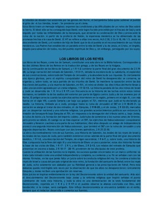 la rebelión de Absalón fue sostenida por las gentes del Norte, el benjaminita Seba quiso sublevar al pueblo 
al grito de «A tus tiendas, Israel». Se presiente ya el cisma. 
Estos libros traen un mensaje religioso; exponen las condiciones y las dificultades de un reino de Dios sobre 
la tierra. El ideal sólo se ha conseguido bajo David; este logro ha sido precedido por el fracaso de Saúl y será 
seguido por todas las infidelidades de la monarquía, que atraerán la condenación de Dios y provocarán la 
ruina de la nación. A partir de la profecía de Natán, la esperanza mesiánica se ha alimentado de las 
promesas hechas a la casa de David. El NT se refiere a ellas tres veces, Hch 2 30, 2 Co 6 18, Hb 1 5. Jesús es 
descendiente de David, y el nombre de hijo de David que le da el pueblo es el reconocimiento de sus títulos 
mesiánicos. Los Padres han establecido un paralelo entre la vida de David y la de Jesús, el Cristo, el Ungido, 
elegido para salvación de todos, rey del pueblo espiritual de Dios y, sin embargo, perseguido por los suyos. 
LOS LIBROS DE LOS REYES 
Los libros de los Reyes, como los de Samuel, constituían una sola obra en la Biblia hebrea. Corresponden a 
los dos últimos libros de los Reinos en la traducción griega, y de los Reyes en la Vulgata. 
Son la continuación de los libros de Samuel, y 1 R 1-2 contiene la parte final del gran documento de 2 S 9- 
20. La larga narración del reinado de Salomón, 1 R 3-11, detalla la excelencia de su sabiduría, el esplendor 
de sus construcciones, sobre todo del Templo de Jerusalén, y la abundancia de sus riquezas. Es ciertamente 
una época gloriosa, pero el espíritu conquistador del reino de David ha desaparecido: se conserva, se 
organiza y, sobre todo, se saca partido de los triunfos de David. Se mantiene la oposición entre las dos 
fracciones del pueblo, y a la muerte de Salomón, en 931, el reino se divide: las diez tribus del Norte llevan a 
cabo una secesión agravada por un cisma religioso, 1 R 12-13. La historia paralela de los dos reinos de Israel 
y Judá se desarrolla de 1 R 14 a 2 R 17: con frecuencia es la historia de las luchas entre estos reinos 
hermanos, es también la de los asaltos del exterior por parte de Egipto contra Judá y de los arameos por el 
Norte. El peligro arrecia cuando los ejércitos asirios intervienen en la región, primero en el siglo IX, con más 
fuerza en el siglo VIII, cuando Samaría cae bajo sus golpes el 721, mientras que Judá se ha declarado ya 
vasallo. La historia, limitada ya a Judá, prosigue hasta la ruina de Jerusalén el 587 en 2 R 18-25 21. La 
narración se alarga al tratar de dos reinados, el de Ezequías, 2 R18-20, y el de Josías, 2 R 22-23, marcados 
por un despertar nacional y una reforma religiosa. Los grandes acontecimientos políticos son entonces la 
invasión de Senaquerib bajo Ezequías el 701, en respuesta a la denegación del tributo asirio y, bajo Josías, 
la ruina de Asiria y la formación del imperio caldeo. Judá hubo de someterse a los nuevos amos de Oriente, 
pero pronto se rebeló. El castigo no se hizo esperar: el 597, los ejércitos de Nabucodonosor conquistaron 
Jerusalén y llevaron cautivos a una parte de sus habitantes; diez años después un amago de independencia 
provocó una segunda intervención de Nabucodonosor, que terminó el 587 con la ruina de Jerusalén y una 
segunda deportación. Reyes concluye con dos breves apéndices, 2 R 25 22-30. 
La obra cita nominalmente tres de sus fuentes, una Historia de Salomón, los Anales de los reyes de Israel y 
los Anales de los reyes de Judá, pero también existieron otras: además de la parte final del gran documento 
davídico, 1 R 1-2, una descripción del Templo, de origen sacerdotal, 1 R 6-7, y, sobre todo, una historia de 
Elías compuesta hacia fines del siglo IX y una historia de Eliseo un poco posterior; estas dos historias forman 
la base de los ciclos de Elías, 1 R 17 – 2 R 1, y de Eliseo, 2 R 2-13. Los relatos del reinado de Ezequías que 
presentan en escena a Isaías, 2 R 18 17 – 20 19, provienen de los discípulos de este profeta. 
Cuando la utilización de las fuentes no lo impide, los sucesos quedan encerrados en un marco uniforme: se 
trata cada reinado como una unidad independiente y completa, su comienzo y su fin se señalan casi con las 
mismas fórmulas, en las que jamás falta un juicio sobre la conducta religiosa del rey. Se condena a todos los 
reyes de Israel a causa del pecado original de este reino, la fundación del santuario de Betel; entre los reyes 
de Judá, ocho solamente son alabados por su fidelidad general a las prescripciones de Yahvé. Pero esta 
alabanza queda restringida seis veces por la observación de que los altos no desaparecieron; únicamente 
Ezequías y Josías reciben una aprobación sin reservas. 
Estos juicios se inspiran evidentemente en la ley del Deuteronomio sobre la unidad del santuario. Más aún: 
el descubrimiento del Deuteronomio bajo Josías y la reforma religiosa que inspiró señalan el punto 
culminante de toda esta historia, y toda la obra es una demostración de la tesis fundamental del 
Deuteronomio, repetida en 1 R 8 y 2 R 17: si el pueblo observa la alianza concluida con Dios, será 
bendecido; si la rompe, será castigado. Este influjo deuteronomista se encuentra también en el estilo, 
siempre que el redactor desarrolla o comenta sus fuentes. 
 