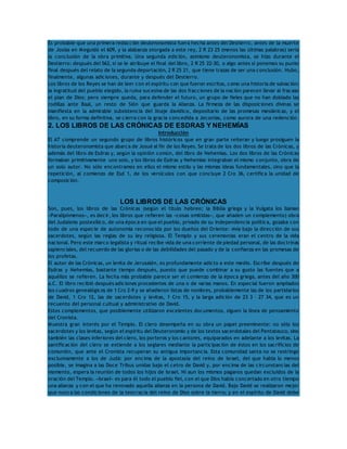 Es probable que una primera redacción deuteronomista fuera hecha antes del Destierro, antes de la muerte 
de Josías en Meguidó el 609, y la alabanza otorgada a este rey, 2 R 23 25 (menos las últimas palabras) sería 
la conclusión de la obra primitiva. Una segunda edición, asimismo deuteronomista, se hizo durante el 
Destierro: después del 562, si se le atribuye el final del libro, 2 R 25 22-30, o algo antes si ponemos su punto 
final después del relato de la segunda deportación, 2 R 25 21, que tiene trazas de ser una conclusión. Hubo, 
finalmente, algunas adiciones, durante y después del Destierro. 
Los libros de los Reyes se han de leer con el espíritu con que fueron escritos, como una historia de salvación: 
la ingratitud del pueblo elegido, la ruina sucesiva de las dos fracciones de la nación parecen llevar al fracaso 
el plan de Dios; pero siempre queda, para defender el futuro, un grupo de fieles que no han doblado las 
rodillas ante Baal, un resto de Sión que guarda la Alianza. La firmeza de las disposiciones divinas se 
manifiesta en la admirable subsistencia del linaje davídico, depositario de las promesas mesiánicas, y el 
libro, en su forma definitiva, se cierra con la gracia concedida a Jeconías, como aurora de una redención. 
2. LOS LIBROS DE LAS CRÓNICAS DE ESDRAS Y NEHEMÍAS 
Introducción 
El AT comprende un segundo grupo de libros históricos que en gran parte reiteran y luego prosiguen la 
historia deuteronomista que abarca de Josué al fin de los Reyes. Se trata de los dos libros de las Crónicas, y 
además del libro de Esdras y, según la opinión común, del libro de Nehemías. Los dos libros de las Crónicas 
formaban primitivamente uno solo, y los libros de Esdras y Nehemías integraban el mismo conjunto, obra de 
un solo autor. No sólo encontramos en ellos el mismo estilo y las mismas ideas fundamentales, sino que la 
repetición, al comienzo de Esd 1, de los versículos con que concluye 2 Cro 36, certifica la unidad de 
composición. 
LOS LIBROS DE LAS CRÓNICAS 
Son, pues, los libros de las Crónicas (según el título hebreo; la Biblia griega y la Vulgata los llaman 
«Paralipómenos», es decir, los libros que refieren las «cosas omitidas», que añaden un complemento) obra 
del Judaísmo postexílico, de una época en que el pueblo, privado de su independencia política, gozaba con 
todo de una especie de autonomía reconocida por los dueños del Oriente: vivía bajo la dirección de sus 
sacerdotes, según las reglas de su ley religiosa. El Templo y sus ceremonias eran el centro de la vida 
nacional. Pero este marco legalista y ritual recibe vida de una corriente de piedad personal, de las doctrinas 
sapienciales, del recuerdo de las glorias o de las debilidades del pasado y de la confianza en las promesas de 
los profetas. 
El autor de las Crónicas, un levita de Jerusalén, es profundamente adicto a este medio. Escribe después de 
Esdras y Nehemías, bastante tiempo después, puesto que puede combinar a su gusto las fuentes que a 
aquéllos se refieren. La fecha más probable parece ser el comienzo de la época griega, antes del año 300 
a.C. El libro recibió después adiciones procedentes de una o de varias manos. En especial fueron ampliados 
los cuadros genealógicos de 1 Cro 2-9 y se añadieron listas de nombres, probablemente las de los partidarios 
de David, 1 Cro 12, las de sacerdotes y levitas, 1 Cro 15, y la larga adición de 23 3 – 27 34, que es un 
recuento del personal cultual y administrativo de David. 
Estos complementos, que posiblemente utilizaron excelentes documentos, siguen la línea de pensamiento 
del Cronista. 
Muestra gran interés por el Templo. El clero desempeña en su obra un papel preeminente: no sólo los 
sacerdotes y los levitas, según el espíritu del Deuteronomio y de los textos sacerdotales del Pentateuco, sino 
también las clases inferiores del clero, los porteros y los cantores, equiparados en adelante a los levitas. La 
santificación del clero se extiende a los seglares mediante la participación de éstos en los sacrificios de 
comunión, que ante el Cronista recuperan su antigua importancia. Esta comunidad santa no se restringe 
exclusivamente a los de Judá: por encima de la apostasía del reino de Israel, del que habla lo menos 
posible, se imagina a las Doce Tribus unidas bajo el cetro de David y, por encima de las circunstancias del 
momento, espera la reunión de todos los hijos de Israel. Ni aun los mismos paganos quedan excluidos de la 
oración del Templo. «Israel» es para él todo el pueblo fiel, con el que Dios había concertado en otro tiempo 
una alianza y con el que ha renovado aquella alianza en la persona de David. Bajo David se realizaron mejor 
que nunca las condiciones de la teocracia del reino de Dios sobre la tierra; y en el espíritu de David debe 
 