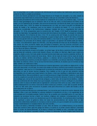 vivir la comunidad, con un afán constante de reforma que es una vuelta a las tradiciones, para que Dios le 
conserve su favor y cumpla sus promesas. 
El centro de interés permanente de esta larga historia es el Templo de Jerusalén y su culto, desde los 
preparativos bajo David hasta la restauración llevada a cabo por la comunidad vuelta del Destierro. 
Estos grandes pensamientos del Cronista explican la composición de su obra. Los primeros caps., 1 Cro 1-9, 
ofrecen listas genealógicas que se detienen más en la tribu de Judá y la descendencia de David, en los 
levitas y en los habitantes de Jerusalén. Esto sirve de introducción a la historia de David, que ocupa todo el 
final del primer libro, 10-29. Se omiten las desavenencias con Saúl, así como el pecado con Betsabé, los 
dramas de familia y las rebeliones, pero se da relieve a la profecía de Natán, 17, y se concede una 
importancia considerable a las instituciones religiosas: traslado del arca y organización del culto en 
Jerusalén, 13, 15-16, preparativos para la construcción del Templo, 21-29. David ha levantado el plano, 
reunido los materiales, ha organizado las funciones del clero hasta en los detalles, y ha dejado la realización 
a su hijo Salomón. En la historia de éste, 2 Cro 1-9, la construcción del Templo, la oración del rey en la 
dedicación y las promesas con que Dios corresponde, ocupan la mayor parte. A partir del cisma, el Cronista 
sólo se preocupa del reino de Judá y de la dinastía davídica. A los reyes se les juzga conforme a su fidelidad 
o infidelidad a los principios de la alianza, según se aproximen o se aparten del modelo dado por David, 2 
Cro 10-36. A los desórdenes siguen las reformas, y las más profundas de éstas son las de Ezequías y Josías; 
este último rey tiene sucesores impíos que precipitan el desastre, pero las Crónicas concluyen con la 
autorización dada por Ciro para reconstruir el Templo. Continuación de estas Crónicas, como hemos dicho, 
son los libros de Esdras y Nehemías. 
Para escribir esta historia, el autor se ha valido, en primer lugar, de los libros canónicos: Génesis y Números 
para las listas del comienzo, y sobre todo Samuel y Reyes. Los utiliza con libertad, elige lo que cuadra a su 
propósito, añade y corta. Con todo, jamás cita estas fuentes esenciales que nosotros podemos verificar. En 
cambio, se refiere a cierto número de otras obras, «libros» de los reyes de Israel o de los reyes de Israel y 
de Judá, un «midrás» del libro de los Reyes, «palabras» o «visiones» de tal o cual profeta, etc. Estos escritos 
son desconocidos para nosotros y se discute respecto a su contenido y sus mutuas relaciones. Probablemente 
describían los diversos reinos a la luz de las intervenciones proféticas. Es dudoso que el Cronista se haya 
valido también de tradiciones orales. 
Puesto que el Cronista ha dispuesto de fuentes que nosotros ignoramos y que podían ser dignas de fe, no hay 
razón para desconfiar, en principio, de todo lo que añade a los libros canónicos que nosotros conocemos. Se 
ha de examinar cada caso en sí, e investigaciones recientes han vindicado en diversos puntos al Cronista del 
descrédito en que le tenían muchos exegetas. Pero también se da el caso de que presente noticias 
incompatibles con el cuadro que trazan Samuel o los Reyes, o bien que modifique a sabiendas lo que dicen 
estos últimos libros. Este procedimiento -que no tendría excusa en ningún historiador moderno, cuya misión 
es narrar y explicar la sucesión de los hechos- se justifica por la intención del autor; él no es un historiador, 
es un teólogo que, a la luz de las experiencias antiguas y, sobre todo, de la experiencia davídica, «medita» 
sobre las condiciones del reino ideal; hace que el pasado, el presente y el futuro confluyan en una síntesis: 
proyecta sobre la época de David toda la organización cultual que tiene ante sus ojos, omite todo lo que 
pudiera empequeñecer a su héroe. Fuera de los datos nuevos que contiene y cuyo valor se puede verificar, 
su obra no vale tanto para reconstruir el pasado como para ofrecernos un cuadro del estado y de las 
preocupaciones de su época. 
Porque el Cronista escribe para sus contemporáneos. Les recuerda que la vida de la nación depende de su 
fidelidad a Dios y que esta fidelidad se expresa mediante la obediencia a la ley y a la regularidad de un 
culto animado por la verdadera piedad. Quiere hacer de su pueblo una comunidad santa, en cuyo favor se 
realizarán las promesas hechas a David. Los hombres religiosos del Judaísmo contemporáneo de Cristo 
vivirán en este espíritu, a veces con desviaciones que él no había previsto. Su enseñanza sobre la primacía 
de lo espiritual y sobre el gobierno divino de todos los acontecimientos del mundo tiene un valor 
permanente; deberíamos meditarlo en una época como la nuestra, en que la invasión de lo profano parece 
retrasar indefinidamente el establecimiento del reino de Dios. 
Los libros de Esdras y Nehemías formaban un solo «libro de Esdras» en la Biblia hebrea y en los Setenta. 
Como ésta retenía el libro apócrifo griego de Esdras y lo ponía en el primer puesto (Esdras I), denomina 
Esdras II al libro de Esdras-Nehemías. En la época cristiana fue dividido en dos, costumbre que siguió la 
Vulgata, en la cual Esdras I equivalía a Esdras, y Esdras II a Nehemías; la misma Vulgata llama Esdras III al 
 