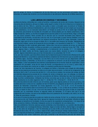apócrifo griego de Esdras. La designación de los dos libros por sus dos personajes principales, Esdras y 
Nehemías, es todavía más reciente y se ha introducido en las ediciones impresas de la Biblia masorética. 
LOS LIBROS DE ESDRAS Y NEHEMÍAS 
Los libros de Esdras y Nehemías son, como se ha dicho, continuación de la obra del Cronista. Después de los 
cincuenta años de destierro, del que no habla, vuelve aquél a tomar el hilo de la historia en el momento en 
que el edicto de Ciro, 538 a.C., autoriza a los judíos a volver a Jerusalén para reconstruir el Templo. El 
regreso escalonado comienza inmediatamente, pero los trabajos del Templo se interrumpen por la oposición 
de los samaritanos y no se reanudan hasta Darío I; el Templo se acaba el 515. En el medio siglo inmediato, 
los esfuerzos para levantar las murallas de Jerusalén son obstaculizados por los mismos samaritanos, Esd 1- 
6.Bajo Artajerjes, Esdras, un escriba encargado de los asuntos judíos en la corte de Persia, llega a Jerusalén 
con una nueva caravana. Viene provisto de un decreto que le concede facultades para imponer a la 
comunidad la ley de Moisés, reconocida como ley real. Se ve precisado a tomar severas medidas contra los 
judíos que habían contraído matrimonio con mujeres extranjeras, Esd/47-10. Luego, Nehemías, copero de 
Artajerjes, logra que el rey le otorgue la misión de ir a Jerusalén para levantar las murallas. Rápidamente se 
concluye este trabajo, a pesar de la oposición de los enemigos, y se repuebla la ciudad Ne 1 1 – 7 72a. Entre 
tanto, Nehemías ha sido nombrado gobernador. Esdras hace una lectura solemne de la Ley, se celebra la 
fiesta de las Tiendas, el pueblo confiesa sus pecados y se compromete a observar la Ley, Ne 7 72b – 10 40. 
Siguen algunas listas y medidas complementarias y la dedicación de la muralla, 11 1 – 13 3.Nehemías, 
después de haber vuelto de Persia, regresa para una nueva misión, durante la cual se ve obligado a 
reprimir algunos desórdenes que ya se han introducido en la comunidad, Ne 13 4-31. 
Se ve, por este resumen, que estos libros tienen mucha importancia para la historia de la Restauración judía 
después del Destierro. Los primeros capítulos de Esdras completan las informaciones que se pueden sacar de 
los profetas Ageo, Zacarías y Malaquías. Los dos libros son la única fuente de que disponemos sobre la 
actividad de Esdras y Nehemías. La fecha de su composición es anterior a la de las Crónicas; pero, sobre 
todo, utilizan y citan textualmente documentos contemporáneos de los hechos: listas de repatriados o de la 
repoblación de Jerusalén, actas de los reyes de Persia, correspondencia con la corte y, sobre todo, el 
informe en que Esdras dio cuenta de su misión y la memoria justificativa de Nehemías. 
A pesar de esta abundancia de fuentes, la exégesis de Esdras y Nehemías está erizada de dificultades, 
porque los documentos se presentan en ellos en un orden desconcertante. La lista de los inmigrantes se da 
dos veces, Esd 2 y Ne 7; en la sección de Esd 4 6 – 6 18, escrita en arameo, los sucesos del tiempo de Darío 
son referidos después de los sucesos de los reinados de Jerjes y Artajerjes, que, sin embargo, se sitúan en 
los cincuenta años siguientes. Los escritos procedentes de Esdras y Nehemías han sido fraccionados para 
luego reunirlos combinándolos. Utilizando las fechas concretas que se dan en ellos, el informe de Esdras 
puede restituirse en el orden siguiente: Esd 7 1 – 8/436; Ne 7 72 – 8 18; Esd 9 1 – 10 44; Ne 9 1-37. 
Pero este documento ha sido rehecho por el Cronista, quien puso algunas partes en tercera persona, y ha 
recibido adiciones: la lista de los culpables de Esd 10 18.20-44 y las plegarias de Esd 9 6-15 y Ne/49 6-37. La 
memoria de Nehemías comprende los trozos siguientes: 1-2; 3 33 – 7 5; 12 27 – 13 31. El Cronista ha 
introducido un documento sobre la reconstrucción de las murallas, 3 1-32. La lista de los primeros sionistas, 
7 6-72a, se repite en Esd 2. El cap. 10 es otro documento más de archivo que pone el sello al compromiso 
aceptado por la comunidad durante la segunda misión de Nehemías, 13. El marco del cap.11 es una 
composición del Cronista, a la que se han añadido listas de la población de Jerusalén y de Judá y, en el cap. 
12, listas de sacerdotes y levitas. 
Se ve que el Cronista ha querido proceder por medio de series unitarias. En Esd 1-6, su objetivo principal es 
la reconstrucción del Templo bajo Darío: agrupa los regresos sucesivos de la cautividad, difumina la figura 
de Sesbasar en beneficio de Zorobabel, forma una especie de expediente antisamaritano. A lo largo de los 
libros, presenta a Esdras y Nehemías trabajando juntos en la realización de una misma obra. 
Tales procedimientos literarios plantean graves problemas a los historiadores. La cuestión más discutida y 
más difícil atañe a la cronología de Esdras y Nehemías. Según el orden del libro, Esdras llegó a Jerusalén el 
458, el año siete de Artajerjes I, Esd 7 8; Nehemías se le unió el 445, el año veinte del mismo rey, Ne 2 1. 
Permaneció doce años, Ne 13 6, es decir, hasta el 433; volvió a Persia por tiempo indeterminado y regresó 
para una segunda permanencia, también bajo Artajerjes I, que no murió hasta el 424. Hay buenos exegetas 
que conservan este orden tradicional, pero que, conforme a las indicaciones precisas del mismo libro, 
 