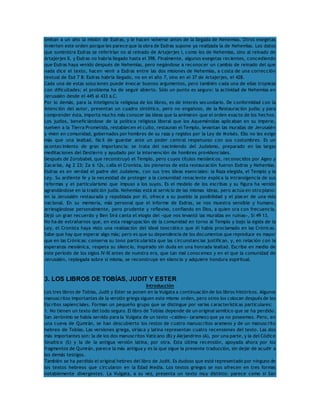limitan a un año la misión de Esdras, y le hacen volverse antes de la llegada de Nehemías. Otros exegetas 
invierten este orden porque les parece que la obra de Esdras supone ya realizada la de Nehemías. Los datos 
que suministra Esdras se referirían no al reinado de Artajerjes I, como los de Nehemías, sino al reinado de 
Artajerjes II, y Esdras no habría llegado hasta el 398. Finalmente, algunos exegetas recientes, concediendo 
que Esdras haya venido después de Nehemías, pero negándose a reconocer un cambio de reinado del que 
nada dice el texto, hacen venir a Esdras entre las dos misiones de Nehemías, a costa de una corrección 
textual de Esd 7 8: Esdras habría llegado, no en el año 7, sino en el 37 de Artajerjes, el 428. 
Cada una de estas soluciones puede invocar buenos argumentos, pero también cada una de ellas tropieza 
con dificultades; el problema ha de seguir abierto. Sólo un punto es seguro: la actividad de Nehemías en 
Jerusalén desde el 445 al 433 a.C. 
Por lo demás, para la inteligencia religiosa de los libros, es de interés secundario. De conformidad con la 
intención del autor, presentan un cuadro sintético, pero no engañoso, de la Restauración judía; y para 
comprender ésta, importa mucho más conocer las ideas que la animaron que el orden exacto de los hechos. 
Los judíos, beneficiándose de la política religiosa liberal que los Aqueménidas aplicaban en su imperio, 
vuelven a la Tierra Prometida, restablecen el culto, restauran el Templo, levantan las murallas de Jerusalén 
y viven en comunidad, gobernados por hombres de su raza y regidos por la Ley de Moisés. Ello no les exige 
más que una lealtad, fácil de guardar ante un poder central respetuoso con sus costumbres. Es un 
acontecimiento de gran importancia: se trata del nacimiendo del Judaísmo, preparado en las largas 
meditaciones del Destierro y ayudado por la intervención de hombres providenciales. 
Después de Zorobabel, que reconstruyó el Templo, pero cuyos títulos mesiánicos, reconocidos por Ageo y 
Zacarías, Ag 2 23; Za 6 12s, calla el Cronista, los pioneros de esta restauración fueron Esdras y Nehemías. 
Esdras es en verdad el padre del Judaísmo, con sus tres ideas esenciales: la Raza elegida, el Templo y la 
Ley. Su ardiente fe y la necesidad de proteger a la comunidad renaciente explica la intransigencia de sus 
reformas y el particularismo que impuso a los suyos. Es el modelo de los escribas y su figura ha venido 
agrandándose en la tradición judía. Nehemías está al servicio de las mismas ideas, pero actúa en otro plano: 
en la Jerusalén restaurada y repoblada por él, ofrece a su pueblo la posibilidad y el placer de una vida 
nacional. En su memoria, más personal que el informe de Esdras, se nos muestra sensible y humano, 
arriesgándose personalmente, pero prudente y reflexivo, confiando en Dios, a quien ora con frecuencia. 
Dejó un gran recuerdo y Ben Sirá canta el elogio del «que nos levantó las murallas en ruinas», Si 49 13. 
No ha de extrañarnos que, en esta reagrupación de la comunidad en torno al Templo y bajo la égida de la 
Ley, el Cronista haya visto una realización del ideal teocrático que él había proclamado en las Crónicas. 
Sabe que hay que esperar algo más; pero es que su dependencia de los documentos que reproduce es mayor 
que en las Crónicas: conserva su tono particularista que las circunstancias justifican, y, en relación con la 
esperanza mesiánica, respeta su silencio, inspirado sin duda en una honrada lealtad. Escribe en medio de 
este período de los siglos IV-III antes de nuestra era, que tan mal conocemos y en el que la comunidad de 
Jerusalén, replegada sobre sí misma, se reconstruye en silencio y adquiere hondura espiritual. 
3. LOS LIBROS DE TOBÍAS, JUDIT Y ESTER 
Introducción 
Los tres libros de Tobías, Judit y Ester se ponen en la Vulgata a continuación de los libros históricos. Algunos 
manuscritos importantes de la versión griega siguen este mismo orden, pero otros los colocan después de los 
Escritos sapienciales. Forman un pequeño grupo que se distingue por varias características particulares: 
1. No tienen un texto del todo seguro. El libro de Tobías depende de un original semítico que se ha perdido. 
San Jerónimo se había servido para la Vulgata de un texto «caldeo» (arameo) que ya no poseemos. Pero, en 
una cueva de Qumrán, se han descubierto los restos de cuatro manuscritos arameos y de un manuscrito 
hebreo de Tobías. Las versiones griega, siríaca y latina representan cuatro recensiones del texto. Las dos 
más importantes son: la de los dos manuscritos Vaticano (B) y Alejandrino (A), por una parte, y la del Códice 
Sinaítico (S) y la de la antigua versión latina, por otra. Esta última recensión, apoyada ahora por los 
fragmentos de Qumrán, parece la más antigua y es la que sigue la presente traducción, sin dejar de acudir a 
los demás testigos. 
También se ha perdido el original hebreo del libro de Judit. Es dudoso que esté representado por ninguno de 
los textos hebreos que circularon en la Edad Media. Los textos griegos se nos ofrecen en tres formas 
notablemente divergentes. La Vulgata, a su vez, presenta un texto muy distinto: parece como si San 
 